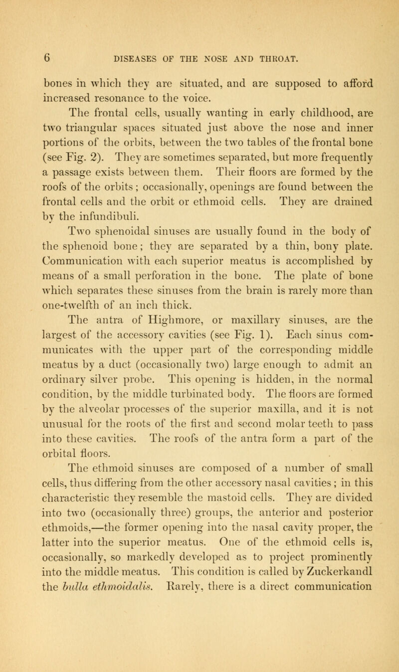bones in which they are situated, and are supposed to afford increased resonance to the voice. The frontal cells, usually wanting in early childhood, are two triangular spaces situated just above the nose and inner portions of tlie orbits, between the two tables of the frontal bone (see Fig. 2). They are sometimes separated, but more frequently a passage exists between them. Their floors are formed by the roofs of the orbits ; occasionally, openings are found between the frontal cells and the orbit or ethmoid cells. They are drained by the infundibuli. Two sphenoidal sinuses are usually found in the body of the sphenoid bone; they are separated by a thin, bony plate. Communication with eacli superior meatus is accomplished by means of a small perforation in the bone. The plate of bone which separates these sinuses from the brain is rarely more tlian one-twelfth of an inch thick. The antra of Highmore, or maxillary sinuses, are the largest of the accessory cavities (see Fig. 1). Each sinus com- municates with the upper part of the corresponding middle meatus by a duct (occasionally two) large enough to admit an ordinary silver probe. This opening is hidden, in the normal condition, by the middle turbinated body. The floors are formed by the alveolar processes of the superior maxilla, and it is not unusual for the roots of the first and second molar teeth to pass into these cavities. The roofs of the antra form a part of the orbital floors. The ethmoid sinuses are composed of a number of small cells, thus diff'ering from the other accessory nasal cavities ; in this characteristic they resemble the mastoid cells. They are divided into two (occasionally tliree) groups, the anterior and posterior ethmoids,—the former opening into the nasal cavity proper, the latter into the superior meatus. One of the ethmoid cells is, occasionally, so markedly developed as to project prominently into the middle meatus. This condition is called by Zuckerkandl the hidla etlimoidalis, Rarelv, there is a direct communication