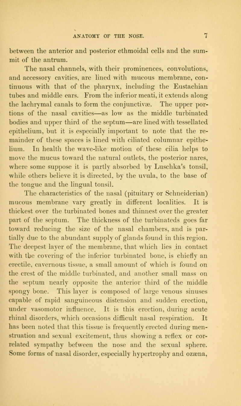 between the anterior and posterior ethmoidal cells and the sum- mit of the antrum. The nasal channels, with their prominences, convolutions, and accessory cavities, are lined Avith mucous membrane, con- tinuous with that of the pharynx, including the Eustachian tubes and middle ears. From the inferior meati, it extends along the lachrymal canals to form the conjunctivge. The upper por- tions of the nasal cavities—as low as the middle turbinated bodies and upper third of the septum—are lined with tessellated epithelium, but it is especially important to note that the re- mainder of these spaces is lined with ciliated columnar epithe- lium. In health the wave-like motion of these cilia helps to move the mucus toward the natural outlets, the posterior nares, where some suppose it is partly absorbed by Luschka's tonsil, while others believe it is directed, by the uvula, to the base of the tongue and the lingual tonsil. The characteristics of the nasal (pituitary or Schneiderian) mucous membrane vary greatly in different localities. It is thickest over the turbinated bones and thinnest over the greater part of the septum. The thickness of the turbinateds goes far toward reducing the size of the nasal chambers, and is par- tially due to the abundant supply of glands found in this region. The deepest layer of the membrane, that which lies in contact with the covering of the inferior turbinated bone, is chiefly an erectile, cavernous tissue, a small amount of which is found on the crest of the middle turbinated, and another small mass on the septum nearly opposite the anterior third of the middle spongy bone. This layer is composed of large venous sinuses capable of rapid sanguineous distension and sudden erection, under vasomotor influence. It is this erection, during acute rhinal disorders, which occasions difficult nasal respiration. It has been noted that this tissue is frequently erected during men- struation and sexual excitement, thus showing a reflex or cor- related sympathy between the nose and the sexual sphere. Some forms of nasal disorder, especially hypertrophy and ozsena,