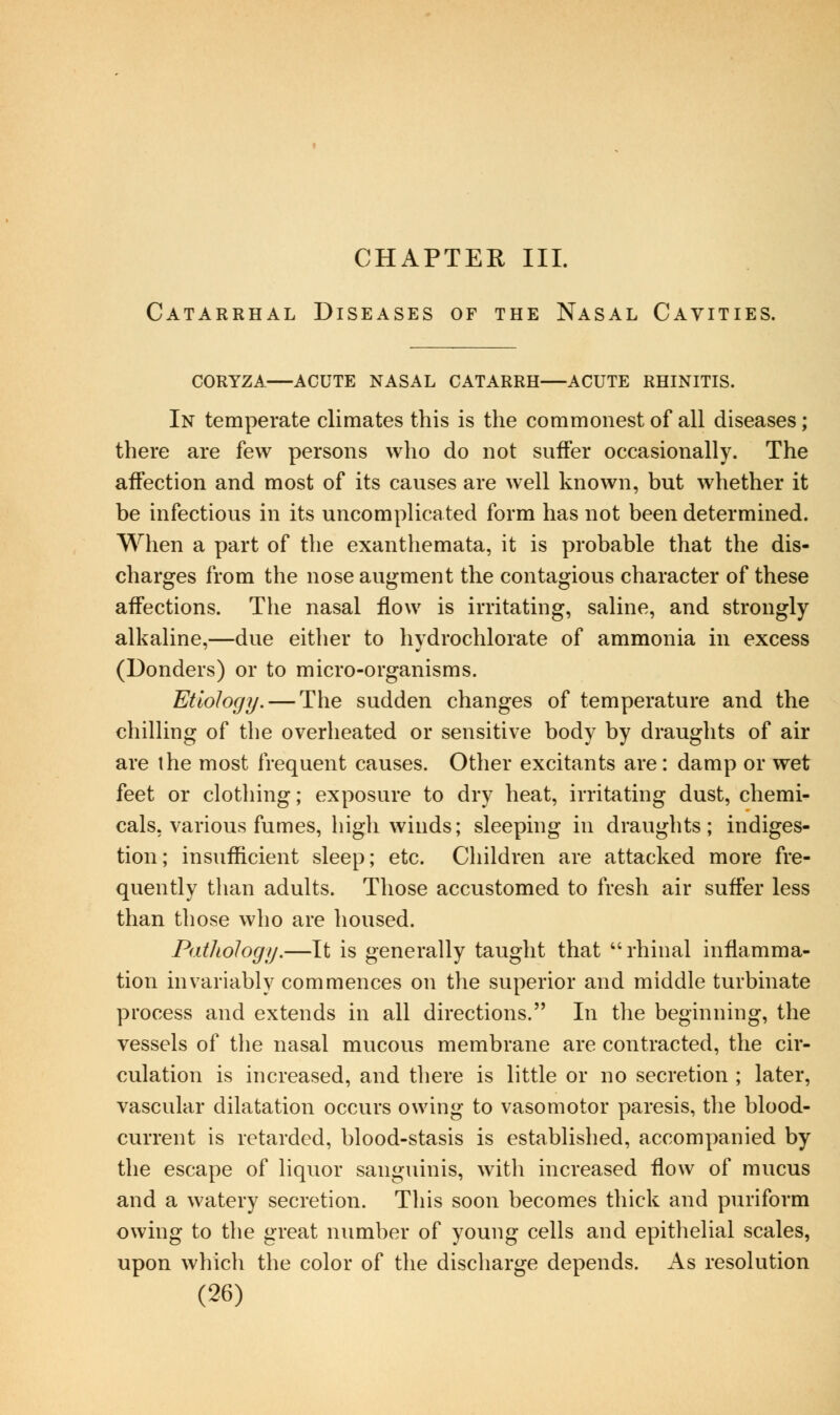 CHAPTER III. Catarrhal Diseases of the Nasal Cavities. CORYZA ACUTE NASAL CATARRH ACUTE RHINITIS. In temperate climates this is the commonest of all diseases; there are few persons who do not suffer occasionally. The affection and most of its causes are well known, but whether it be infectious in its uncomplicated form has not been determined. When a part of the exanthemata, it is probable that the dis- charges from the nose augment the contagious character of these affections. The nasal flow is irritating, saline, and strongly alkaline,—due either to hydrochlorate of ammonia in excess (Bonders) or to micro-organisms. Etiology. — The sudden changes of temperature and the chilling of the overheated or sensitive body by draughts of air are the most frequent causes. Other excitants are: damp or wet feet or clothing; exposure to dry heat, irritating dust, chemi- cals, various fumes, high winds; sleeping in draughts; indiges- tion; insufficient sleep; etc. Children are attacked more fre- quently than adults. Those accustomed to fresh air suffer less than those who are housed. Pathology.—It is generally taught that rhinal inflamma- tion invariably commences on the superior and middle turbinate process and extends in all directions. In the beginning, the vessels of the nasal mucous membrane are contracted, the cir- culation is increased, and there is little or no secretion ; later, vascular dilatation occurs owing to vasomotor paresis, the blood- current is retarded, blood-stasis is established, accompanied by the escape of liquor sanguinis, with increased flow of mucus and a watery secretion. This soon becomes thick and puriform owing to the great number of young cells and epithelial scales, upon which the color of the discharge depends. As resolution