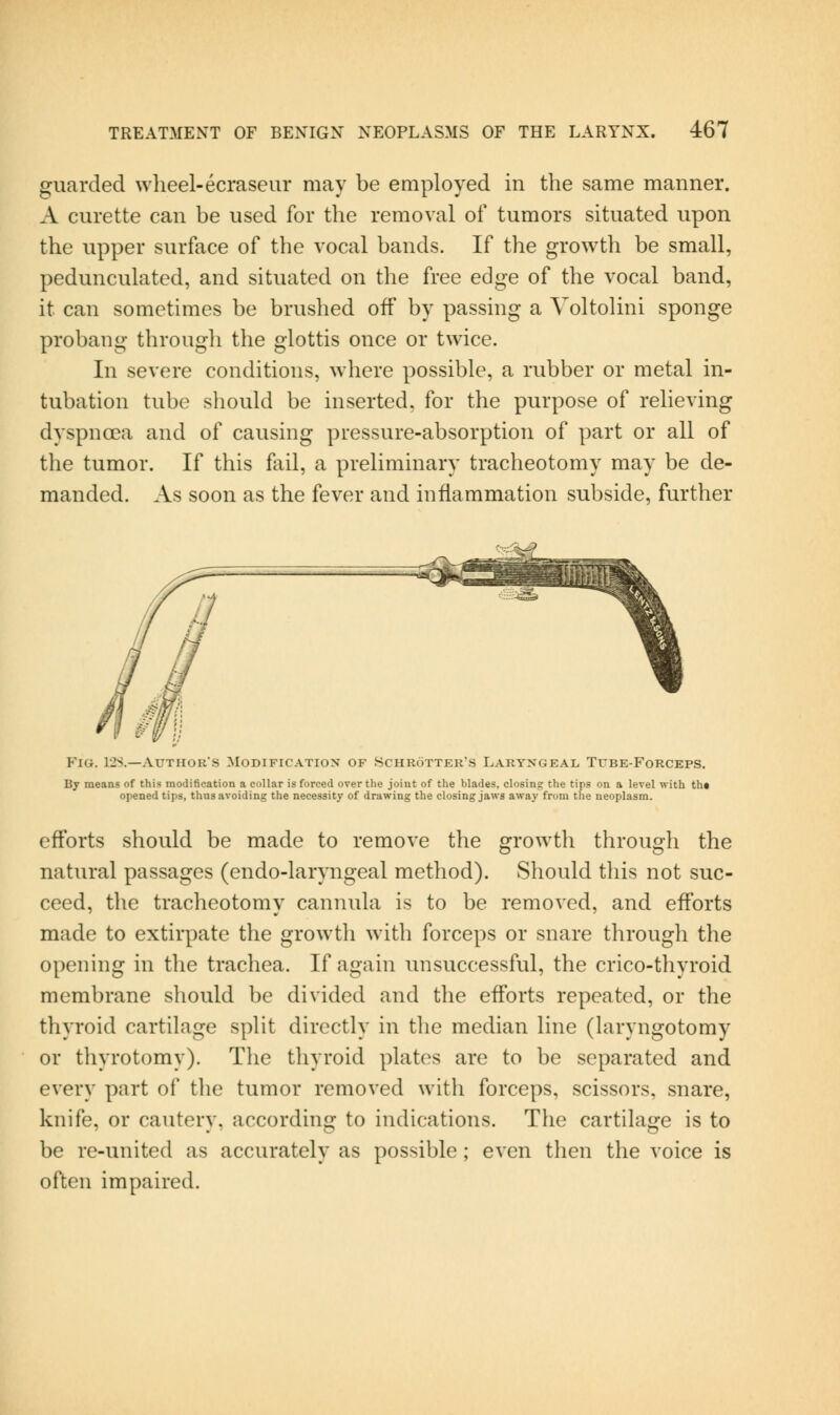 guarded wheel-ecraseur may be employed in the same manner. A curette can be used for the removal of tumors situated upon the upper surface of the vocal bands. If the growth be small, pedunculated, and situated on the free edge of the vocal band, it can sometimes be brushed off by passing a Yoltolini sponge probang through the glottis once or twice. In severe conditions, where possible, a rubber or metal in- tubation tube should be inserted, for the purpose of relieving dyspncea and of causing pressure-absorption of part or all of the tumor. If this fail, a preliminary tracheotomy may be de- manded. As soon as the fever and inflammation subside, further Fig. 12S.—Author's Modification of Schrotter's Laryngeai> Tube-Fokceps. By means of this modification a collar is forced over the joint of the blades, closing the tips on a level with th« opened tips, thus avoiding the necessity of drawing the closing jaws away from the neoplasm. efl'orts should be made to remove the growth through the natural passages (endo-laryngeal method). Should tliis not suc- ceed, the tracheotomy cannula is to be removed, and efl'orts made to extirpate the growth with forceps or snare through the opening in the trachea. If again unsuccessful, the crico-thyroid membrane should be divided and the efl'orts repeated, or the thyroid cartilage split directly in the median line (hiryngotomy or thyrotomy). The thyroid plates are to be separated and every part of the tumor removed with forceps, scissors, snare, knife, or cautery, according to indications. The cartilage is to be re-united as accurately as possible; even tlien the voice is often impaired.