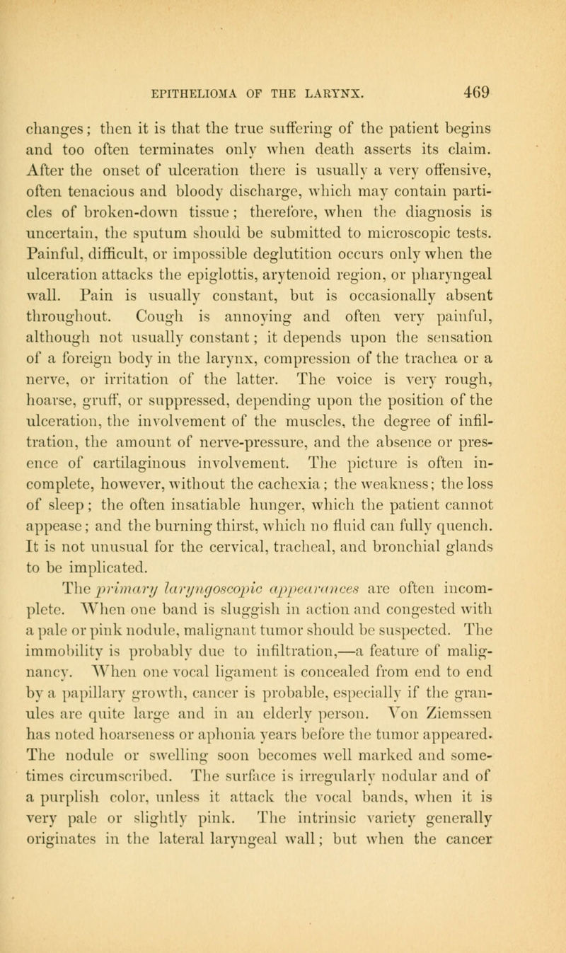changes; then it is that the true suffering of the patient begins and too often terminates only wlien death asserts its claim. After the onset of ulceration there is usually a very offensive, often tenacious and bloody discharge, wliich may contain parti- cles of broken-down tissue; therefore, when the diagnosis is uncertain, the sputum should be submitted to microscopic tests. Painful, difficult, or impossible deglutition occurs only when the ulceration attacks the epiglottis, arytenoid region, or pharyngeal wall. Pain is usually constant, but is occasionally absent throughout. Cough is annoying and often very painful, although not usually constant; it depends upon the sensation of a foreign body in the larynx, compression of the trachea or a nerve, or irritation of the latter. The voice is very rough, hoarse, gruff, or suppressed, depending upon the position of the ulceration, the involvement of the muscles, the degree of infil- tration, the amount of nerve-pressure, and the absence or pres- ence of cartilaginous involvement. The picture is often in- complete, however, without the cachexia; the weakness; the loss of sleep; the often insatiable hunger, wdiich the patient cannot appease; and the burning thirst, which no fluid can fully quench. It is not unusual for the cervical, tracheal, and bronchial glands to be implicated. The primary lari/iigoscopic appearances are often incom- plete. When one band is sluggish in action and congested with a pale or pink nodule, malignant tumor should be suspected. The immobility is probably due to infiltration,—a feature of malig- nancy. When one vocal ligament is concealed from end to end by a j)apillary growth, cancer is probable, especially if the gran- ules are quite large and in an elderly person. Von Ziemssen has noted hoarseness or aphonia years before the tumor appeared. The nodule or swelling soon becomes well marked and some- times circumscribed. The surface is irregularly nodular and of a purplish color, unless it attack tlie vocal bands, when it is very pale or sliglitly pink. The intrinsic variety generally originates in tlie lateral laryngeal wall; but when the cancer
