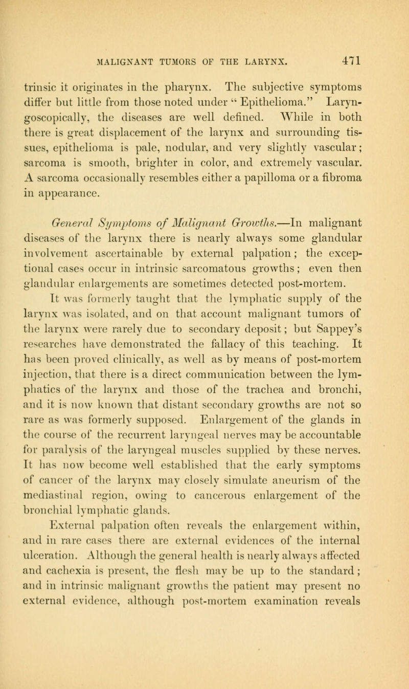 trinsic it originates in the pharynx. The subjective symptoms differ but Httle from those noted under Epithelioma. Laryn- goscopically, the diseases are well defined. While in both there is great displacement of the larynx and surrounding tis- sues, epithelioma is pale, nodular, and very slightly vascular; sarcoma is smooth, brighter in color, and extremely vascular. A sarcoma occasionally resembles either a papilloma or a fibroma in appearance. General Symptoms of Malignant Growths.—In malignant diseases of the larynx there is nearly always some glandular involvement ascertainable by external palpation; the excep- tional cases occur in intrinsic sarcomatous growths; even then glandular enlargements are sometimes detected post-mortem. It was formerly taught that the lymphatic supply of the larynx was isolated, and on that account malignant tumors of the larynx were rarely due to secondary deposit; but Sappey's researches have demonstrated the fallacy of this teaching. It has been proved clinically, as well as by means of post-mortem injection, that there is a direct communication between the lym- phatics of the larynx and those of the trachea and bronchi, and it is now known that distant secondary growths are not so rare as was formerly supposed. Enlargement of the glands in the course of the recurrent laryngeal nerves may be accountable for paralysis of the laryngeal muscles supplied by these nerves. It has now become well established that the early symptoms of cancer of the larynx may closely simulate aneurism of the mediastinal region, owing to cancerous enlargement of the bronchial lymphatic glands. External palpation often reveals the enlargement within, and in rare cases there are external evidences of the internal ulceration. Although the general health is nearly always affected and cachexia is present, the flesh may be up to the standard ; and in intrinsic malignant growths the patient may present no external evidence, although post-mortem examination reveals