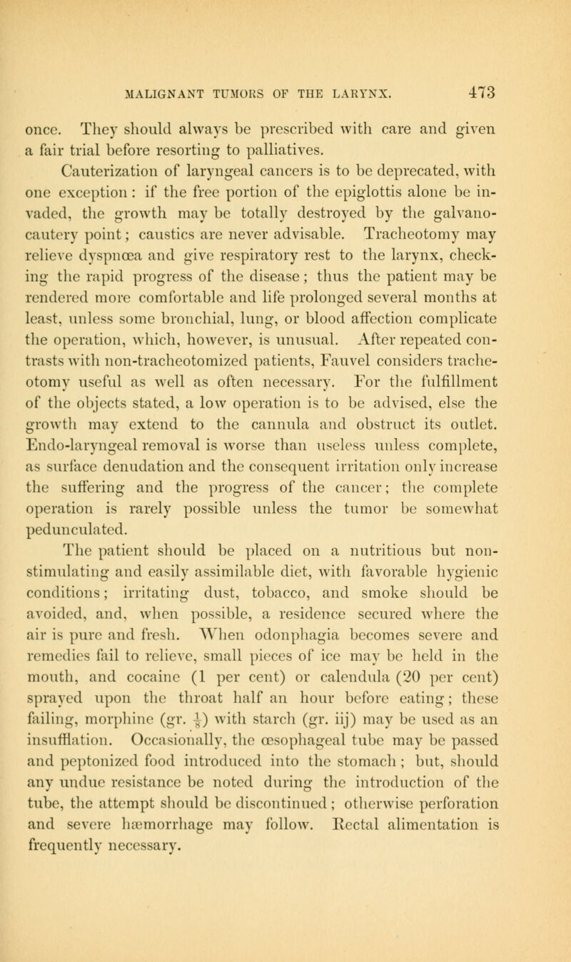 once. They should always be prescribed with care and given a fair trial before resorting to palliatives. Cauterization of laryngeal cancers is to be deprecated, with one exception : if the free portion of the epiglottis alone be in- vaded, tlie growth may be totally destroyed by the galvano- cautery point; caustics are never advisable. Tracheotomy may relieve dyspnoea and give respiratory rest to the larynx, check- ing the rapid progress of the disease; thus the patient may be rendered more comfortable and life prolonged several months at least, unless some bronchial, lung, or blood affection complicate the operation, which, however, is unusual. After repeated con- trasts witli non-tracheotomized patients, Fauvel considers trache- otomy useful as well as often necessary. For tlie fulfillment of the objects stated, a low operation is to be advised, else the growth may extend to the cannula and obstruct its outlet. Endo-laryngeal removal is worse than useless unless complete, as surface denudation and the consequent irritation only increase the suffering and the progress of the cancer; the complete operation is rarely possible unless the tumor be somewhat pedunculated. The patient should be placed on a nutritious but non- stimulating and easily assimilable diet, with favorable hygienic conditions; irritating dust, tobacco, and smoke should be avoided, and, when possible, a residence secured where the air is pure and fresh. When odonphagia becomes severe and remedies fail to relieve, small pieces of ice may be held in the mouth, and cocaine (1 per cent) or calendula (20 per cent) sprayed upon the throat half an hour before eating; these failing, morpliine (gr. -J) Avith starch (gr. iij) may be used as an insufflation. Occasionally, the oesophageal tube may be passed and peptonized food introduced into the stomach ; but, should any undue resistance be noted during the introduction of the tube, the attempt should be discontinued; otlicrwise perforation and severe ha3morrhage may follow. Ilectal alimentation is frequently necessary.