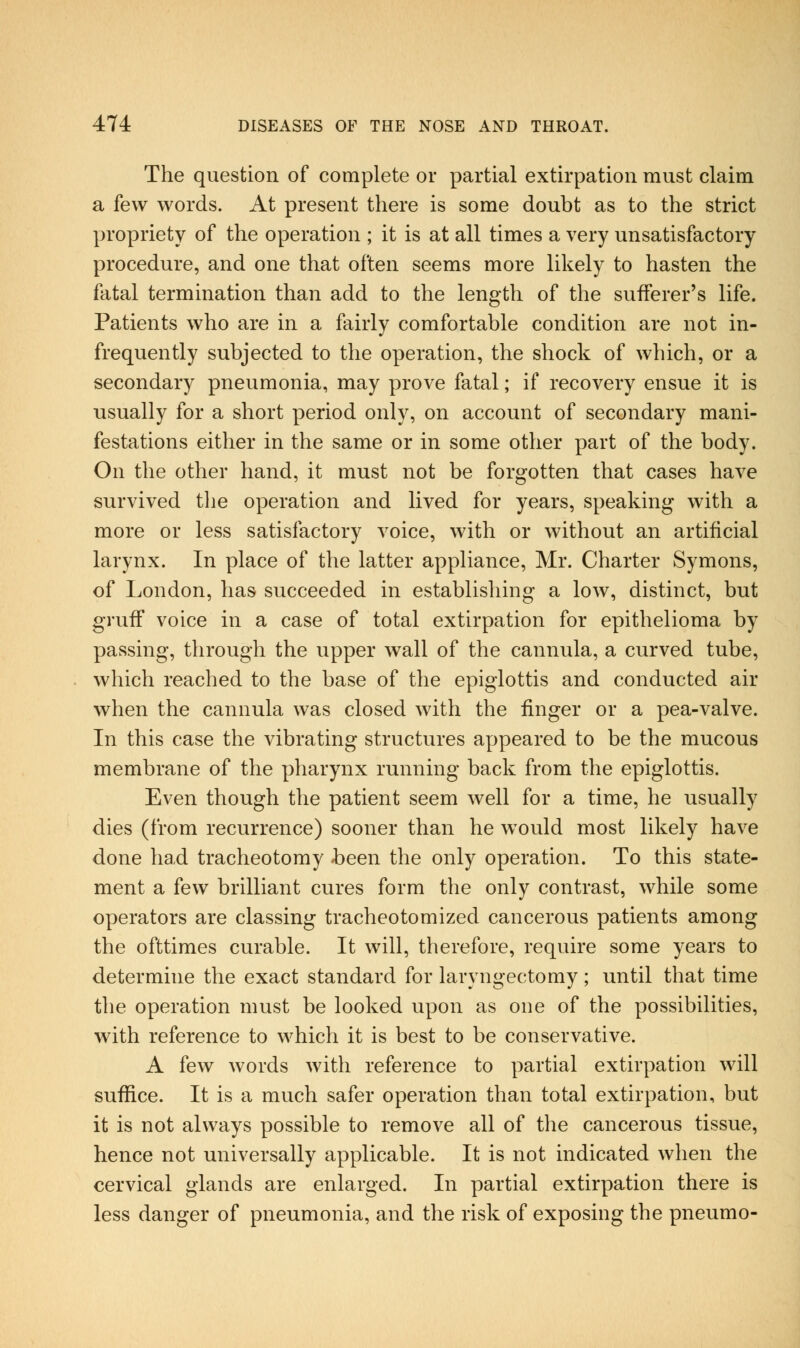 The question of complete or partial extirpation must claim a few words. At present there is some doubt as to the strict propriety of the operation ; it is at all times a very unsatisfactory procedure, and one that often seems more likely to hasten the fatal termination than add to the length of the sufferer's life. Patients who are in a fairly comfortable condition are not in- frequently subjected to the operation, the shock of which, or a secondary pneumonia, may prove fatal; if recovery ensue it is usually for a short period only, on account of secondary mani- festations either in the same or in some other part of the body. On the other hand, it must not be forgotten that cases have survived tlie operation and lived for years, speaking with a more or less satisfactory voice, with or without an artificial larynx. In place of the latter appliance, Mr. Charter Symons, of London, has succeeded in establishing a low, distinct, but gruff voice in a case of total extirpation for epithelioma by passing, through the upper wall of the cannula, a curved tube, which reached to the base of the epiglottis and conducted air when the cannula was closed with the finger or a pea-valve. In this case the vibrating structures appeared to be the mucous membrane of the pharynx running back from the epiglottis. Even though the patient seem well for a time, he usually dies (from recurrence) sooner than he would most likely have done had tracheotomy -been the only operation. To this state- ment a few brilliant cures form the only contrast, while some operators are classing tracheotomized cancerous patients among the ofttimes curable. It will, therefore, require some years to determine the exact standard for laryngectomy; until that time the operation must be looked upon as one of the possibilities, with reference to which it is best to be conservative. A few words with reference to partial extirpation will suffice. It is a much safer operation than total extirpation, but it is not always possible to remove all of the cancerous tissue, hence not universally applicable. It is not indicated when the cervical glands are enlarged. In partial extirpation there is less danger of pneumonia, and the risk of exposing the pneumo-