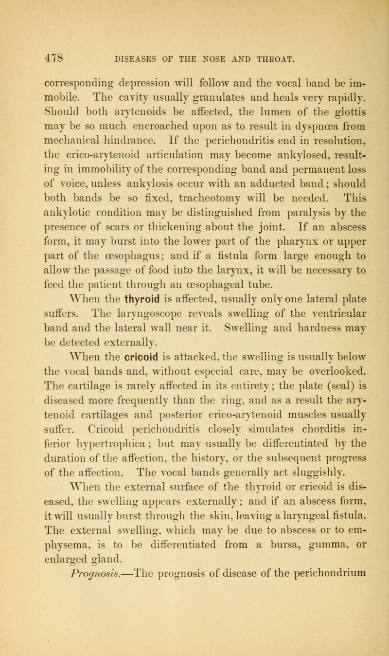 corresponding depression will follow and the vocal band be im- mobile. The cavity usually granulates and heals very rapidly. Should both arytenoids be affected, the lumen of the glottis may be so much encroached upon as to result in dyspnoea from mechanical hindrance. If the perichondritis end in resolution, the crico-arytenoid articulation may become ankylosed, result- ing in immobility of the corresponding band and permanent loss of voice, unless ankylosis occur with an adducted band; should both bands be so fixed, tracheotomy will be needed. This ankylotic condition may be distinguished from paralysis by the presence of scars or thickening about the joint. If an abscess form, it may burst into the lower part of the pharynx or upper part of the oesophagus; and if a fistula form large enough to allow the passage of food into the larynx, it will be necessary to feed the patient through an oesophageal tube. When the thyroid is affected, usually only one lateral plate suffers. The laryngoscope reveals swelling of the ventricular band and the lateral wall near it. Swelling and hardness may be detected externally. When the cricoid is attacked, the swelling is usually below the vocal bands and, without especial care, may be overlooked. The cartilage is rarely affected in its entirety; the plate (seal) is diseased more frequently than the ring, and as a result the ary- tenoid cartilages and posterior crico-arytenoid muscles usually suffer. Cricoid perichondritis closely simulates chorditis in- ferior hypertrophica ; but may usually be differentiated by the duration of the affection, the history, or the subsequent progress of the affection. The vocal bands generally act sluggishly. When the external surface of the thyroid or cricoid is dis- eased, the swelling appears externally; and if an abscess form, it will usually burst through the skin, leaving a laryngeal fistula. The external swelling, which may be due to abscess or to em- physema, is to be differentiated from a bursa, gumma, or enlarged gland. Prognosis.—The prognosis of disease of the perichondrium