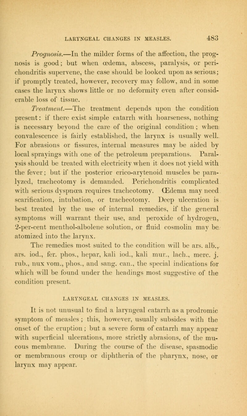 Prognosis.—In the milder forms of the affection, the prog- nosis is good; but when oedema, abscess, paralysis, or peri- chondritis supervene, the case sliould be looked upon as serious; if promptly treated, however, recovery may follow, and in some cases the larynx shows little or no deformity even after consid- erable loss of tissue. Treatment.—The treatment depends upon the condition present: if there exist simple catarrh with hoarseness, nothing- is necessary beyond the care of the original condition ; when convalescence is fairly established, the larynx is usually well. For abrasions or fissures, internal measures may be aided by local sprayings with one of the petroleum preparations. Paral- ysis should be treated with electricity when it does not yield with the fever; but if the posterior crico-arytenoid muscles be para- lyzed, tracheotomy is demanded. Perichondritis complicated with serious dyspnoea requires tracheotomy. (Edema may need scarification, intubation, or tracheotomy. Deep ulceration is best treated by the use of internal remedies, if the general symptoms will warrant their use, and peroxide of hydrogen, 2-per-cent menthol-albolene solution, or fluid cosmolin may be, atomized into the larynx. The remedies most suited to the condition will be ars. alb.,- ars. iod., for. phos., hepar, kali iod., kali mur., lach., mere. j. rub., nux vom., phos., and sang, can., the special indications for which will be found under the headings most suggestive of the condition present. LARYNGEAL CHANGES IN MEASLES. It is not unusual to find a laryngeal catarrh as a prodromic symptom of measles ; this, however, usually subsides with the onset of the eruption; but a severe Ibrm of catarrh may appear with superficial ulcerations, more strictly abrasions, of the mu- cous membrane. During the course of the disease, spasmodic or membranous croup or diphtheria of the pharynx, nose, or larynx may appear.