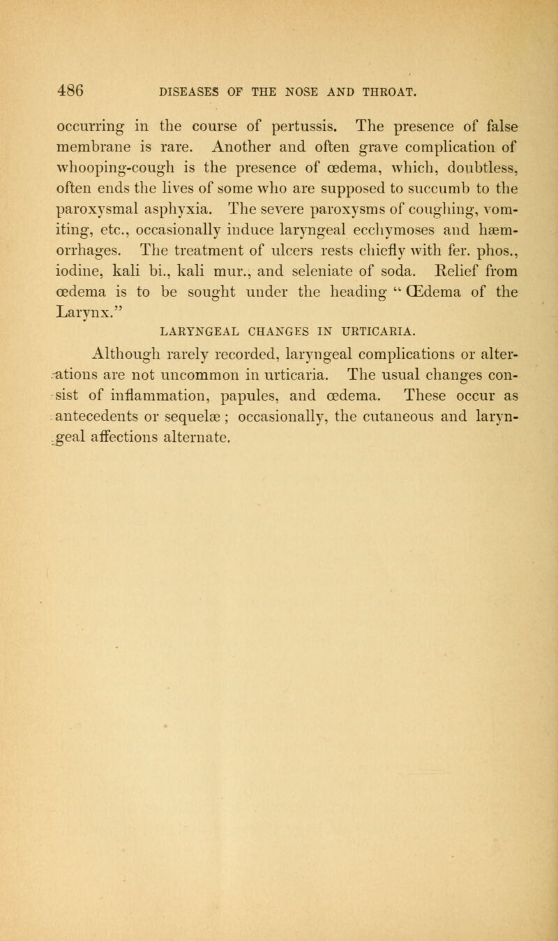 occuiTing in the course of pertussis. The presence of false membrane is rare. Another and often grave complication of whooping-cough is the presence of oedema, which, doubtless, often ends the lives of some who are supposed to succumb to the paroxysmal asphyxia. The severe paroxysms of cougliing, vom- iting, etc., occasionally induce laryngeal eccliymoses and haem- orrhages. Tlie treatment of ulcers rests chiefly with fer. phos., iodine, kali bi., kali mur., and seleniate of soda. Relief from oedema is to be sought under the heading '' (Edema of the Larvnx. LARYNGEAL CHANGES IN URTICARIA. Although rarely recorded, laryngeal complications or alter- -ations are not uncommon in urticaria. The usual changes con- sist of inflammation, papules, and oedema. These occur as antecedents or sequelae ; occasionally, the cutaneous and laryn- geal affections alternate.