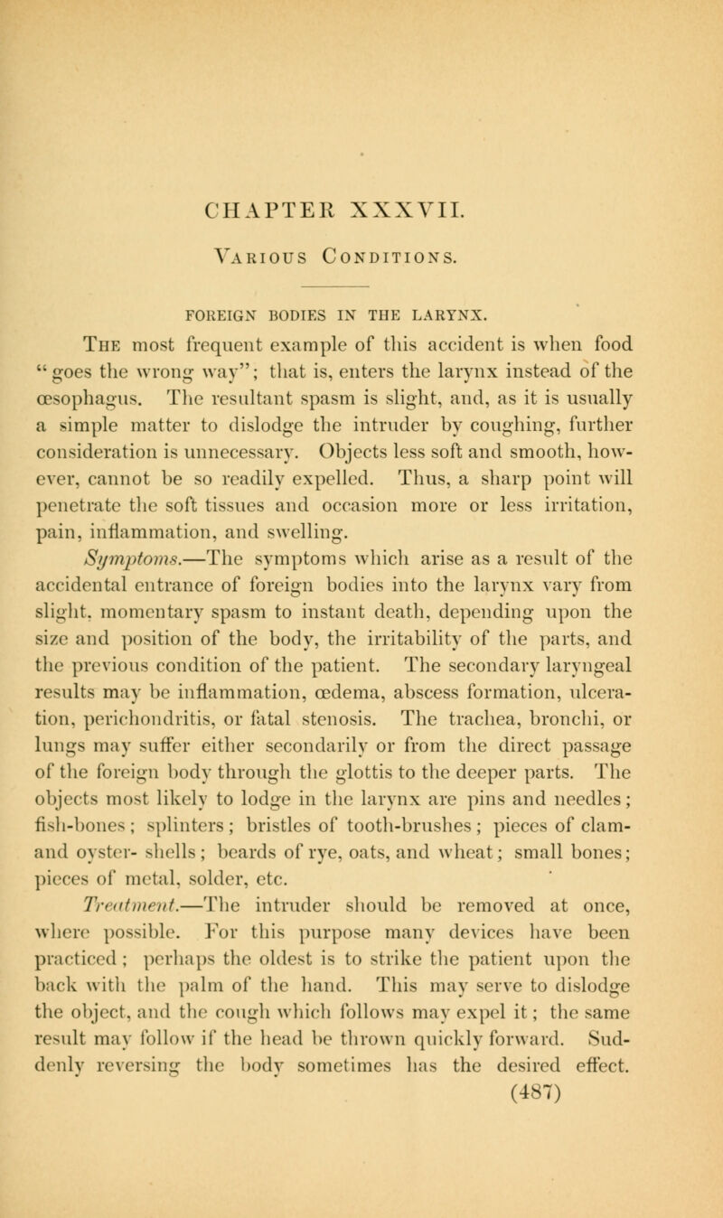 Various Conditions. FOREIGN BODIES IN THE LARYNX. The most frequent example of this accident is when food goes the wrong way; tliat is, enters the larynx instead of the oesophagus. The resultant spasm is slight, and, as it is usually a simple matter to dislodge the intruder by coughing, further consideration is unnecessary. Objects less soft and smooth, how- ever, cannot be so readily expelled. Thus, a sharp point will penetrate the soft tissues and occasion more or less irritation, pain, inflammation, and swelling. Symptoms.—The symptoms which arise as a result of the accidental entrance of foreign bodies into the larynx vary from slight, momentary spasm to instant death, depending upon the size and position of the body, the irritability of the parts, and the previous condition of the patient. The secondary laryngeal results may be inflammation, oedema, abscess formation, ulcera- tion, perichondritis, or fatal stenosis. The trachea, bronchi, or lungs may sufler either secondarily or from the direct passage of the foreign body through the glottis to the deeper parts. The objects most likely to lodge in the larynx are pins and needles; fish-bones ; splinters ; bristles of tooth-brushes ; pieces of clam- and oyster- shells ; beards of rye, oats, and wheat; small bones; pieces of metal, solder, etc. Treatment.—The intruder should be removed at once, where possible. For this purpose many devices liave been practiced ; perhaps the oldest is to strike the patient U])on tlie back with the palm of the hand. This may serve to dislodge the object, and the cough which follows may expel it; the same result may follow if the head be tlirown quickly forward. Sud- denly reversing the body sometimes has the desired eftect.
