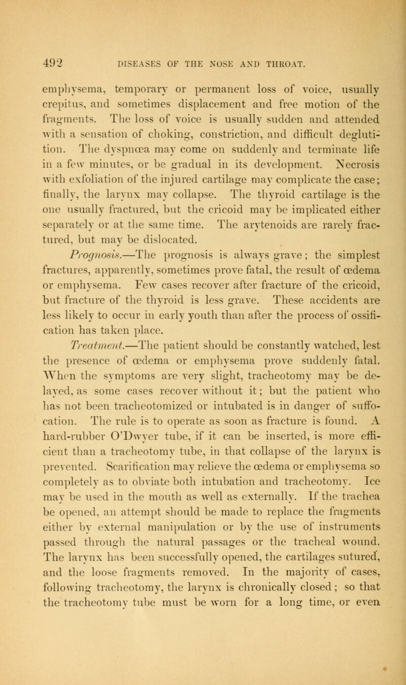 empliysema, temporary or permanent loss of voice, usually crepitus, and sometimes displacement and free motion of the frag-Qients. The loss of voice is usually sudden and attended with a sensation of choking, constriction, and difficult degluti- tion. The dyspnoea may come on suddenly and terminate life in a few minutes, or he gradual in its development. Necrosis with exfoliation of the injured cartilage may complicate the case; finally, the larynx may collapse. The thyroid cartilage is the one usually fractured, but the cricoid may be implicated either separately or at the same time. The arytenoids are rarely frac- tured, but may be dislocated. Prognosis.—The prognosis is always grave; the simplest fractures, apparently, sometimes prove fatal, the result of oedema or emphysema. Few cases recover after fracture of the cricoid, but fracture of the thyroid is less grave. These accidents are less likely to occur in early youth than after the process of ossifi- cation has taken place. Treatment.—The patient should be constantly watched, lest the presence of oedema or emphysema prove suddenly fatal. When the symptoms are very slight, tracheotomy may be de- layed, as some cases recover without it; but tlie patient who has not been tracheotomized or intubated is in danger of suffo- cation. The rule is to operate as soon as fracture is found. A hard-rubber O'Dwyer tube, if it can be inserted, is more effi- cient than a tracheotomy tube, in that collapse of the larynx is prevented. Scarification may relieve the oedema or emphysema so completely as to obviate both intubation and tracheotomy. Ice may be used in the mouth as well as externally. If the trachea be opened, an attempt should be made to replace the fragments either by external manipulation or by the use of instruaients passed through the natural passages or the tracheal wound. The larynx has been successfully opened, the cartilages sutured, and the loose fragments removed. In the majority of cases, following tracheotomy, the larynx is chronically closed ; so that the tracheotomy tube must be worn for a long time, or even.