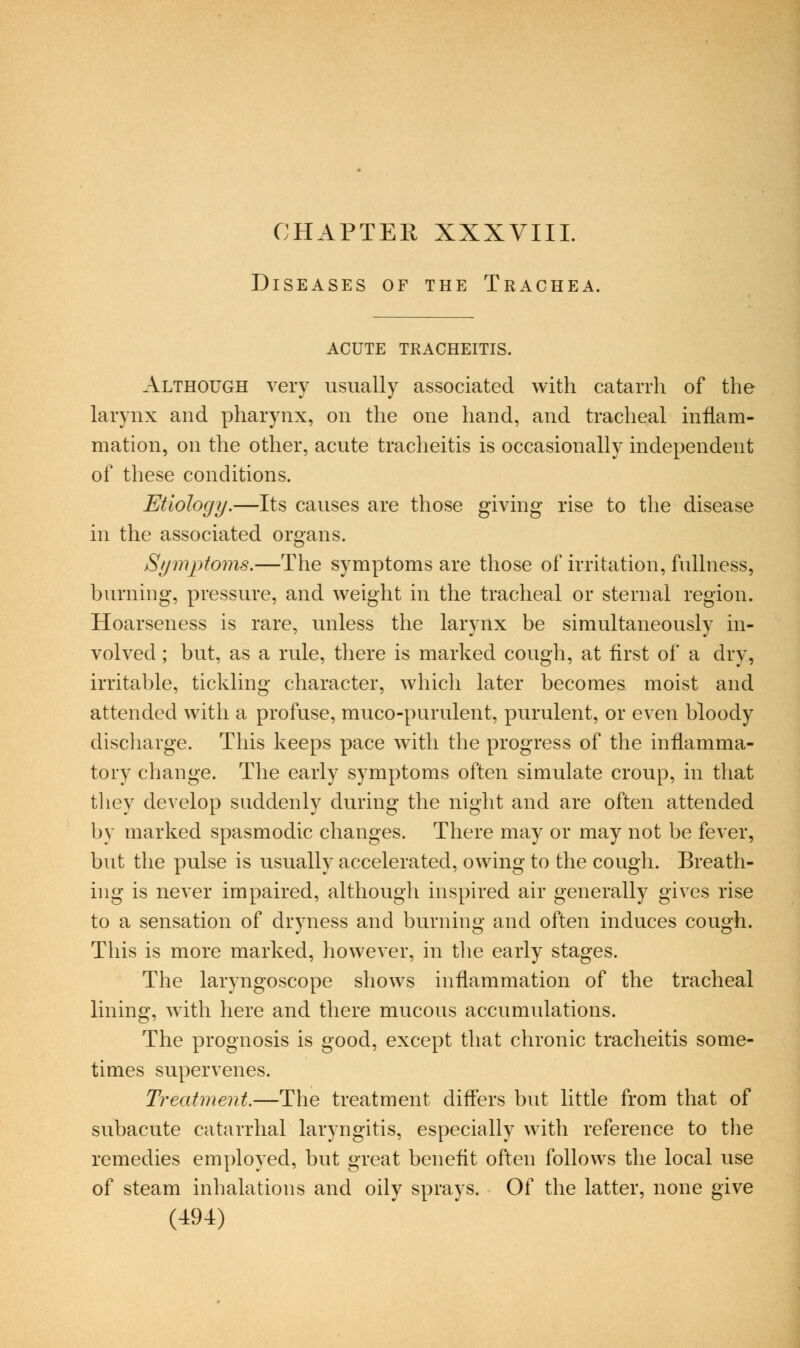 CHAPTER XXXVIII. Diseases of the Trachea. ACUTE TRACHEITIS. Although very usually associated with catarrh of the larynx and pharynx, on the one hand, and tracheal inflam- mation, on the other, acute tracheitis is occasionally independent of these conditions. Etiology.—Its causes are those giving rise to the disease m the associated organs. Stjmptoms.—The symptoms are those of irritation, fullness, burning, pressure, and weight in the tracheal or sternal region. Hoarseness is rare, unless the larynx be simultaneously in- volved ; but, as a rule, there is marked cough, at flrst of a dry, irritable, tickling character, which later becomes moist and attended with a profuse, muco-purulent, purulent, or even bloody discharge. This keeps pace with the progress of the inflamma- tory change. The early symptoms often simulate croup, in that they develop suddenly during the night and are often attended by marked spasmodic changes. There may or may not be fever, but the pulse is usually accelerated, owing to the cough. Breath- ing is never impaired, although inspired air generally gives rise to a sensation of dryness and burning and often induces cough. This is more marked, however, in the early stages. The laryngoscope shows inflammation of the tracheal lining, with here and there mucous accumulations. The prognosis is good, except that chronic tracheitis some- times supervenes. Treatment.—The treatment diflers but little from that of subacute catarrhal laryngitis, especially with reference to the remedies employed, but great beneflt often follows the local use of steam inhalations and oily sprays. Of the latter, none give