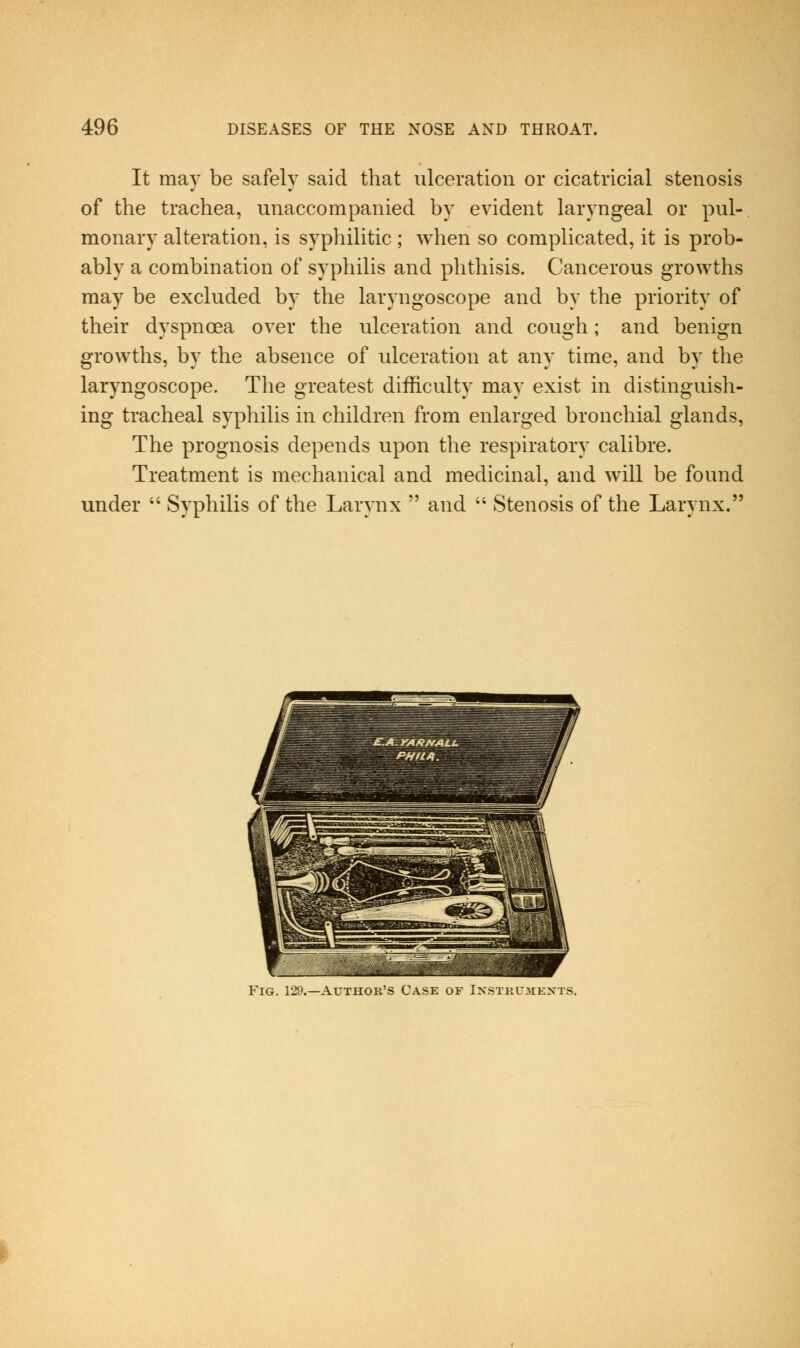 It may be safely said that ulceration or cicatricial stenosis of the trachea, unaccompanied by evident laryngeal or pul- monary alteration, is syphilitic; when so complicated, it is prob- ably a combination of syphilis and phthisis. Cancerous growths may be excluded by the laryngoscope and by the priority of their dyspnoea over the ulceration and cough; and benign growths, by the absence of ulceration at any time, and by the laryngoscope. The greatest difficulty may exist in distinguish- ing tracheal syphilis in children from enlarged bronchial glands. The prognosis depends upon the respiratory calibre. Treatment is mechanical and medicinal, and will be found under  Syphilis of the Larynx  and  Stenosis of the Larynx. Fig. 129.—Author's Case of Ixstkumexts.