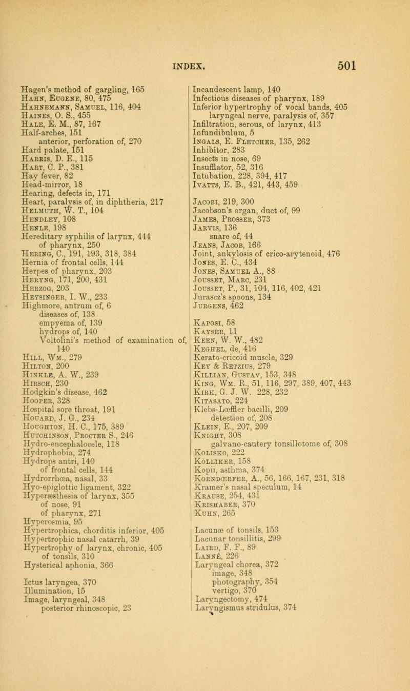 Hagen's method of gargling, 165 Hahn, Eugene, 80, 475 Hahnemann, Samuel, 116, 404 Haines, 0. S., 455 Hale, E. M., 87, 167 Half-arches, 151 anterior, perforation of, 270 Hard palate, 151 Harkis, D. E., 115 Hart, C. P., 381 Hay fever, 82 Head-mirror, 18 Hearing, defects in, 171 Heart, paralysis of, in diphtheria, 217 Helmuth, W. T., 104 Hendley, 108 Henle, 198 Hereditary syphilis of larynx, 444 of pharynx, 250 Hering, C, 191, 193, 318, 384 Hernia of frontal cells, 144 Herpes of pharynx, 203 Heryng, 171, 200, 431 Herzog, 203 Heysinger, I. W., 233 Highmore, antrum of, 6 diseases of, 138 empyema of, 139 hydrops of, 140 Voltolini's method of examination of, 140 Hill, Wm., 279 Hilton, 200 Hinkle, a. W., 239 Hirsch, 230 Hodgkin's disease, 462 Hooper, 328 Hospital sore throat, 191 Houard, J. G., 234 Houghton, H. C, 175, 389 Hutchinson, Procter S., 246 Hydro-encephalocele, 118 Hydrophobia, 274 Hydrops antri, 140 of frontal cells, 144 Hydrorrhoca, nasal, 33 Hyo-epiglottic ligament, 322 Hyperaesthesia of larynx, 355 of nose, 91 of pharynx, 271 Hyperosmia, 95 Hypertrophica, chorditis inferior, 405 Hypertrophic nasal catarrh, 39 Hypertro{>hy of larynx, chronic, 405 of tonsils, 310 Hysterical aphonia, 366 Ictus laryngea, 370 Illumination, 15 Image, laryngeal, 348 posterior rhinoscopic, 23 Incandescent lamp, 140 Infectious diseases of pharynx, 189 Inferior hypertrophy of vocal bands, 405 laryngeal nerve, paralysis of, 357 Infiltration, serous, of larynx, 413 Infundibulum, 5 Ingals, E. Fletcher, 135, 262 Inhibitor, 283 Insects in nose, 69 Insufflator, 52, 316 Intubation, 228, 394, 417 Ivatts, E. B., 421, 443, 459 Jacobi, 219, 300 Jacobson's organ, duct of, 99 James, Prosser, 373 Jarvis, 136 snare of, 44 Jeans, Jacob, 166 Joint, ankylosis of crico-arytenoid, 476 Jones, E. C, 434 Jones, Samuel A., 88 Jousset, Marc, 231 JoussET, P., 31, 104, 116, 402, 421 Jurascz's spoons, 134 JURGENS, 462 Kaposi, 58 Kayser, 11 Keen, W. W., 482 Keghel, de, 416 Kerato-cricoid muscle, 329 Key & Retzius, 279 Killian, Gustav, 153, 348 King, Wm. R., 51, 116, 297, 389, 407, 443 Kirk, G. J. W. 228, 232 Kitasato, 224 Klebs-Lceffler bacilli, 209 detection of, 208 Klein, E., 207, 209 Knight, 308 galvano-cautery tonsillotome of, 308 KoLiSKO, 222 KoLLIKER, 158 Kopii, asthma, 374 KoRNDCERFER, A., 56, 166, 167, 231, 318 Kramer's nasal speculum, 14 Krause, 254, 431 Krishaber, 370 Kuhn, 265 Lacunas of tonsils, 153 Lacunar tonsillitis, 299 Laird, F. F., 89 Lanne, 226 Laryngeal chorea, 372 image, 348 photography, 354 vertigo, 370 Laryngectomy, 474 Laryngismus stridulus, 374