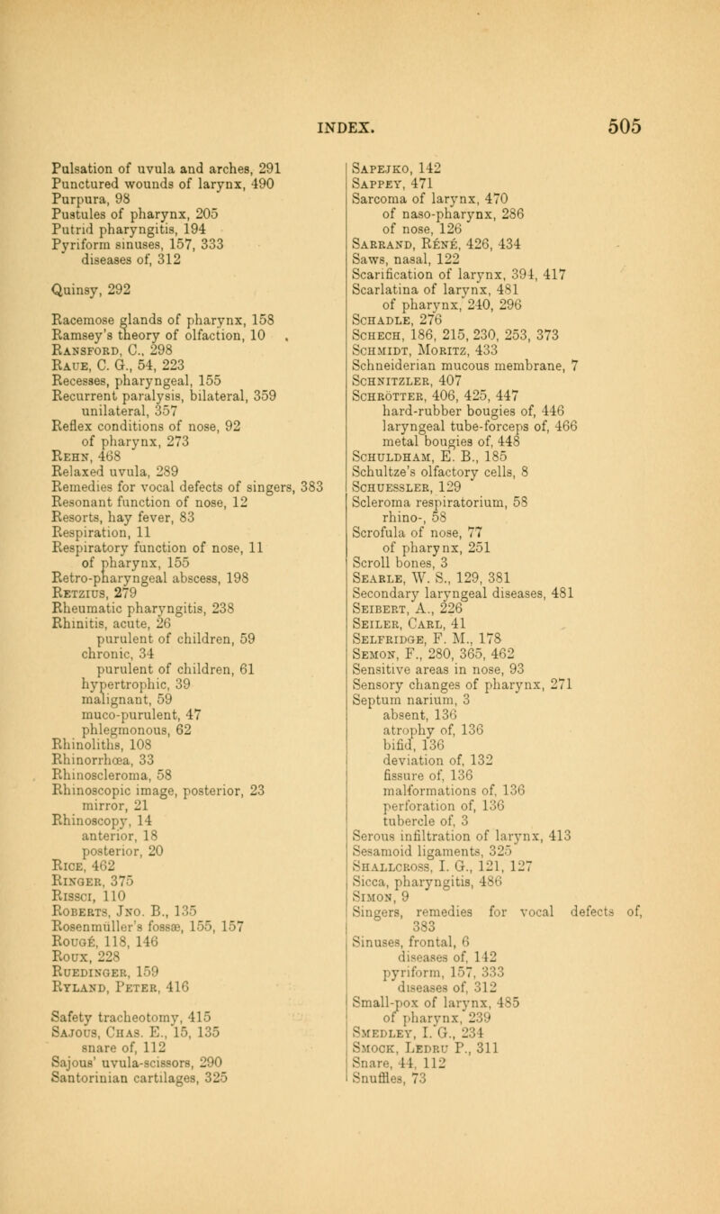 Pulsation of uvula and arches, 291 Punctured wounds of larynx, 490 Purpura, 98 Pustules of pharynx, 205 Putrid pharyngitis, 194 Pyriforra sinuses, 157, 333 diseases of, 312 Quinsy, 292 Racemose glands of pharynx, 158 Ramsey's theory of olfaction, 10 Ransford, C, 298 Raue, C. G., 54, 223 Recesses, pharyngeal, 155 Recurrent paralysis, bilateral, 359 unilateral, 357 Reflex conditions of nose, 92 of pharynx, 273 Rehn, 468 Relaxed uvula, 289 Remedies for vocal defects of singers, 383 Resonant function of nose, 12 Resorts, hay fever, 83 Respiration, 11 Respiratory function of nose, 11 of pharynx, 155 Retro-pnaryngeal abscess, 198 Retzius, 279 Rheumatic pharyngitis, 238 Rhinitis, acute, 26 purulent of children, 59 chronic, 34 purulent of children, 61 hypertrophic, 39 malignant, 59 muco-purulent, 47 phlegmonous, 62 Rhinoliths, 108 Rhinorrhoea, 33 Rhinoscleroma, 58 Rhinoscopic image, posterior, 23 mirror, 21 Rhinoscopy, 14 anterior, 18 posterior, 20 Rice, 462 Ringer, 375 Rissci, 110 Roberts, Jno. B., 135 Rosenmiiller's fossae, 155, 157 Rouge, 118, 146 Roux, 228 Ruedinger, 159 Ryland, Peter, 416 Safety tracheotomy, 415 Sajous, Chas. E., 15, 135 snare of, 112 Sajous' uvula-scissors, 290 Santorinian cartilages, 325 Sapejko, 142 Sappey, 471 Sarcoma of larynx, 470 of naso-pharynx, 286 of nose, 126 Sarrand, Rene, 426, 434 Saws, nasal, 122 Scarification of larynx, 394, 417 Scarlatina of larynx, 481 of pharynx, 240, 296 SCHADLE, 276 ScHECH, 186, 215, 230, 253, 373 Schmidt, Moritz, 433 Schneiderian mucous membrane, 7 Schnitzler, 407 ScHROTTER, 406, 425, 447 hard-rubber bougies of, 446 laryngeal tube-forceps of, 466 metal bougies of, 448 SCHULDHAM, E. B., 185 Schultze's olfactory cells, 8 SCHUESSLER, 129 Scleroma respiratorium, 58 rhino-, 58 Scrofula of nose, 77 of pharynx, 251 Scroll bones, 3 Searle, W. S., 129, 381 Secondary laryngeal diseases, 481 Seibert, a., 226 Seiler, Carl, 41 Selfridge, F. M., 178 Semon, F., 280, 365, 462 Sensitive areas in nose, 93 Sensory changes of pharynx, 271 Septum narium, 3 absent, 136 atrophy of, 136 bifid, 136 deviation of, 132 fissure of, 136 malformations of, 136 perforation of, 136 tubercle of, 3 Serous infiltration of larynx, 413 Sesamoid ligaments, 325 Shallcross, I. G., 121, 127 Sicca, pharyngitis, 486 Simon, 9 Singers, remedies for vocal defects of, 383 Sinuses, frontal, 6 diseases of, 142 pyriform, 157, 333 diseases of, 312 Small-pox of larynx, 485 of pharynx, 239 Smedley, I. G., 234 Smock, Ledru P., 311 Snare, 44, 112 Snuffles. 73