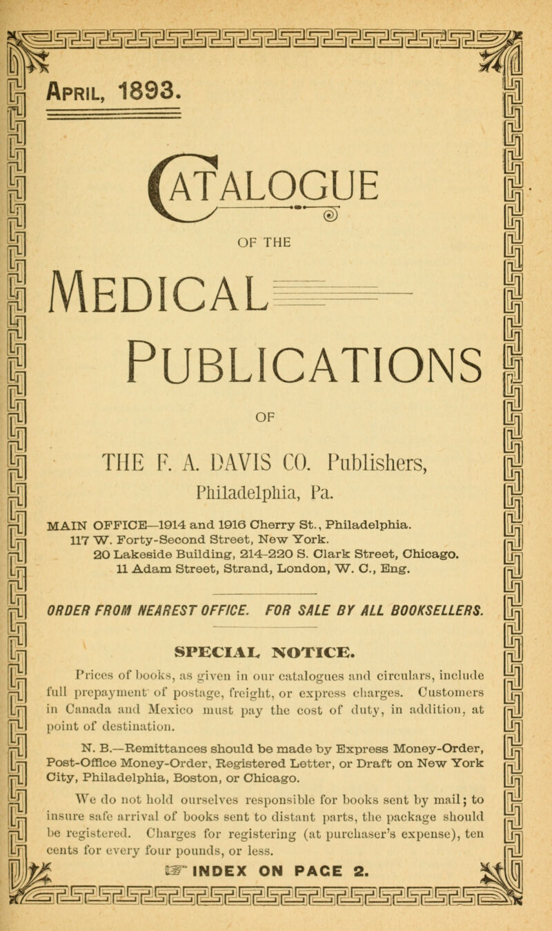 nniiiiiiiiiiiiiiiiiiiiiiii^p April, 1893. Catalogue OF THE Medical Publications OF THE F. A. DAVIS CO. Publishers, Philadelpliia, Pa. MAIN OFFICE—1914 and 1916 Cherry St., Philadelphia. 117 W. Forty-Second Street, New York. 20 Lakeside Building, 214-220 S. Clark Street, Chicago. 11 Adam Street, Strand, London, W. C, Eng. ORDER FROM NEAREST OFFICE. FOR SALE BY ALL BOOKSELLERS. SPECIAI. NOTICB. Prices of Ijooks, as <>iven in our catalogues and circuLirs, include full prepayment of postage, freight, or express charges. Customers in Canada and Mexico must pay the cost of duty, in addition, at point of destination. N. B.—Remittances should be made by Express Money-Order, Post-Offlce Money-Order, Registered Letter, or Draft on New York City, Philadelphia, Boston, or Chicago. We do not hold ourselves responsible for books sent by mail; to insure safe arrival of books sent to distant parts, the package should be registered. Charges for registering (at purchaser's expense), ten cents for every four pounds, or less. Hiiiil^iiiiiiiiii^iiiiiiiii^