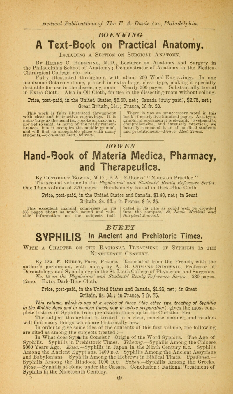 A Text-Book on Practical Anatomy. Including a Section on Surgical Anatomy. By Henry C. Boenning, M.D., Lecturer on Anatomy and Surgery in the Philadelphia School of Anatomy; Demonstrator of Anatomy in the Sledico- Chirurgical College, etc., etc. Fully illustrated throughout with about 200 Wood-Engravings. In one handsome Octavo volume, printed in extra-large, clear type, making it specially desirable for use in the dissecting-ioom. Xearly 500 pages. Substantially bound in Extra Cloth. Also in Oil-Cloth, for use in the dissecting-room without soiling. Price, post-paid, in the United States, $2.50, net; Canada (duty paid), $2.75, net; Great Britain, lis.; France, 16 fr. 20. This work is fully illustrated throughout 'I There is not an unnecessary word in this with clear and instructive engravings. It is || book of nearly five hundred pages. As a typo- notaslargeastheusualtext-l)ooksouanatoniy, \\ graphical specimen it is elegant. Systematic, nor yet so small a-s many of the ready remeni- [i comprehensive, and intensely practical, we brarices, but it occupies the middle ground, il heartily commend it to all medical students and will find an acceptable place with many ij and practitioners.—Z)e?iicr J/ecZ. Times, students.—Columbus Med. Journal. \\ BOWEJSr Hand-Book of JVIateria IVIedica, Pharmacy, and Therapeutics. By CuTHBERT BowEX, M.D., B.A., Editor of  Xotes on Practice. The second volume in the Physicians' and Students' Ready Reference Series. One 12mo volume of 370 pages. Handsomely bound in Dark-Blue Cloth, Price, post-paid, in the United States and Canada, $1.40, net; in Great Britain, Ss. 6d.; in France, 9 fr. 25. This excellent manual comprises in its 366 pages about as much sound and valu- able information on the subjects indi- cated in its title as could well be crowded into the compass.—/Si. Louis Medical and Surgical Journal. BUB JET SYPHILIS ' '^^'^^ 3^ Prehistoric Times. With a Chapter on the Rational Treatment of Syphilis in the Nineteenth Century. By Dr. F. Buret, Paris, France. Translated from the French, with the author's permission, with notes, by A. H. Ohmann-Dumesnil, Professor of Dermatology and Syphilology in the St. Louis College of Physicians and Surgeons. i\r<?. iS in the Physicians' and Students' Ready-Reference Series. 230 pages. 12mo. Extra Dark-Blue Cloth. Price, post-paid, in the United States and Canada, $1.25, net; in Great Britain, 6s. 6i ; in France, 7 fr. 75. This volume, which is one of a series of three (the other two, treating of Syphilis in the Middle Ages and in modern times, now in active preparation), gives the most com- plete history of Sj^philis from prehistoric times up to the Christian Era. The subject throughout is treated in a clear, concise manner, and readers will find many things which are historically new. In order to give some idea of the contents of this first volume, the following are cited as among the subjects treated :— In What does Svjiiiilis Consist? Origin of the Word Syphilis. The Age of Syphilis. Svphilis in Prehistoric Times. Tchoang.—Syphilis Among the Chinese 5000 Years Ago. Kasa..—Syphilis in Japan in the Xinth Century B.C. Syphilis Among the Ancient Egyptians, 1400 B.C. Syphilis Among the Ancient Assyrians and Babylonians Syphilis Among the Hebrews in Biblical Times. Upadansa.— Syphilis Among the Hindoos, 1000 B.C. Sukon.—SjqDhilis Among the Greeks. Ficus.—Syphilis at Rome under the Caesars. Conclusion : RatioaaKrreatmeut of Syphilis in the Nineteenth Century. C4)