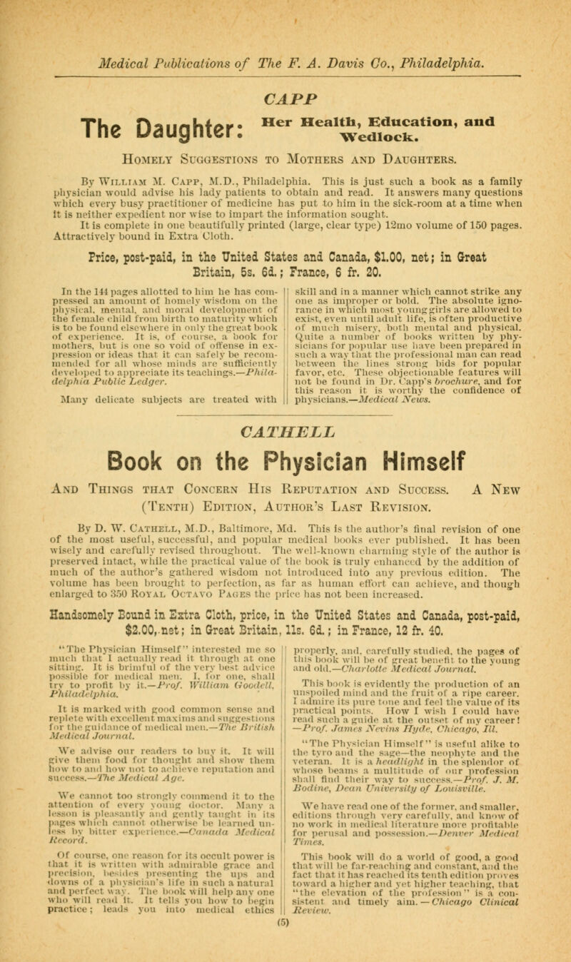CAPP The Daughter: Homely Suggestions to Mothers and Daughters. Her EEealtli, Bducation, T^edlock. and By William ^l. Capp, M.D., Philadelphia. This is just such a book as a family physician would advise his lady patients to obtain and read. It answers many questions which every busy practitioner of medicine has put to hira in the sick-room at a time when It is neither expedient nor wise to impart the information sought. It is complete in one bt-autifully printed (large, clear type) 12mo volume of 150 pages. Attractively bound in Extra Cloth. Price, post-paid, in the United States and Canada, $1.00, net; in Great Britain, 5s. 6d.; France, 6 fr. 20. In the 144 pajjos allotted to him he has com- pressed an amount of homely wisdom on the physical, mental, and moral development of the ftnualo child from birth to maturity which is to be found elsewhere in only the p:reat book of experience. It is. of course, a book for mothers, but is one so void of offense in ex- pression or ideas that it can safely be recom- mended for all whose minds are sufficiently developed to appreciate its teachings.—Phila- delphia Public Ledger. Many delicate subjects are treated with skill and in a manner which cannot strike any one as improper or bold. The absolute igno- rance in which most young girls are allowed to exist, even until adult life, is often productive of much misery, both mental and physical. Quite a number of books written by phy- sicians for popular use have been prepared in such a way tliat the professional man can read between tht> lines strong bids for popular favor, etc. These objectionable features will not be found in Dr. Capp's brochure, and for this reason it is worthy the confidence of physicians.—J/edicai JVeivs. A New CATMELL Book on the Physician Himself And Things that Concern His Reputation and Success. (Tenth) Edition, Author's Last Revision. By D. W. Cathell, M.D., Baltimore, Md. This is the author's final revision of one of the most useful, successful, and popular medieval i)()oks cv(m- published. It has been wisely and carefully revised throui^hout. Tlie well-known charniing style of the author is preserved intact, while the practical value of the book is truly enhanced by the addition of much of the author's gathered wisdom not introduced into any previous edition. The vohune has been brought to perfection, as far as human effort can achieve, and though enlarged to 3.50 Royal Octavo Pa(;es the price has not been increased. Handsomely Bound in Estra Cloth, price, in the United States and Canada, post-paid, $2.00,-nst; in Great Britain, lis. 6d.; in France, 12 fr. 40. The Physician Himself interested me so ' nnieli that 1 actually read it through at one j sitting. It is brimful of the very best advice ' possible for nieilical men. I. for one, shall | try to profit by \l.—Prof. Williain Goodell. Philadelphia. ] It is marked with good common sense and j replete with excellent maxims and suggestions for the guidance of medical men.—2Vie British I Medical Journal. j We advise our readers to l)nv it. It will I give them food for thought and show them ! how to and how not to achieve reputation and i success.—77ie Medical Age. We cannf)t too strongly commend it to the ! attention of every youiig doctor. .Manv a I h'.s:ion is i)leasantly and gently taught in its \ pages which cannot otherwise'be learned mi- j jess l)y bitter experience.—Canada Medical \ Record. Of course, one reason for its occult power is ' that it is written with admirable grace and i precision, besides presenting the nps and downs of a physician's life in such a natural , and perfect wav. The book will help anv one I who will read It. It tells you how to hegin practice; leads you into medical ethics | properly, and. carefully studied, the pages of this book will be of great beiielit to the young and iAy\.—C]iarlottc Medical Journal. This book is evidently the production of an nnsi)oiled mind and the fruit of a ripe career. I admire its pure tone and feel the value of its practical points. How I wish I could have read such a guide at the outset of my career! —Prof. James Ncvins Hyde. Chicago, III. The Physician Himself is useful alike to the tyro and the sage—the neophyte and the veteran. It is a headlight in the splendor of whose beams a multitude of our profession shall find their way to sucress.—Pro/. J. M. Bodine, Dean University of J^ouisville. We have read one of the former, and smaller, editions through very carefully, and know of no work in medical literature more i)rotitable for perusal and possession.—Dc/tr^r Medical Times. This book will do a world of good, a good that will be far-reaching and constant, and the fact that it has reached its tenth edition proves toward a higher and yet higher teaehing, tliat the elevation of the profession is a con- sistent and timely a.'iia. — Chicago Clinical Review.