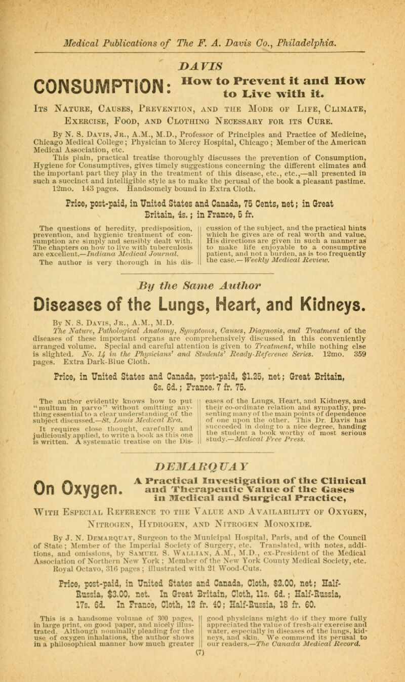 Its Nature, DAVIS How to Prevent it and How to trive w^itli it. Causes, Prevention, and the Mode of Life, Climate, AND Clothing Necessary for its Cure. CONSUIVIPTION: Exercise, Food, By N. S. Davis, Jr., A.M., M.D., Professor of Principles and Practice of Medicine, Chicago Medical College; Physician to Mercy Hospital, Chicago ; Member of the American Medical Association, etc. This plain, practical treatise thoroughly discusses the prevention of Consumption, Hygiene for Consumptives, gives timely suggestions concerning the diflerent climates and the important part they play in the treatment of this disease, etc., etc.,—all presented in such a succinct and intelligible style as to make the perusal of the book a pleasant pastime. 12mo, 143 pages. Handsomely bound in Extra Cloth. Price, post-paid, in United States and Canada, 75 Cents, net; in Great Britain, is.; in France, 5 fr. The questions of heredity, predisposition, prevention, and hygienic treatment of con- sumption are simply •'md sensibly dealt with. The chapters on how to live with tuberculosis are excellent.—Indiana Medical Journal. The author is very thorough in his dis- cussion of the subject, and the practical hints which he gives are of real worth and value. His directions are given in such a manner as to make life enjoyable to a consumptive patient, and not a burden, as is too frequently the ca,se.—Weekly Medical Review. By the Same Author Diseases of the Lungs, Heart, and Kidneys. By N. S. Davis, Jk., A.M., M.D. 21ie Nature, Pathological Anatomy, Sijniptoras, Causes, Diar^nosis, and Treatment of the diseases of these important organs are comprehensively discussed in this conveniently arranged volume. Special and careful attention is given to Treatment, while nothing else is slighted. No. I4 in the Ph7jsicians' and Students' Ready-Reference Sei-ies. 12mo. 359 pages. Extra Dark-Blue Cloth. Price, in United States and Canada, post-paid, $1.25, net; Great Britain, 6s. 6d.; France, 7 fr. 75. The author evidently knows how to put multum in parvo without omitting any- thing essential to a clear understanaing of the subject discussed.—<S'i. Louis Medical Era. It requires close thought, carefully and judiciously applied, to write a book as this one IS written. A systematic treatise on the Dis- eases of the Lungs, Heart, and Kidneys, and their co-ordinate relation and sympathy, pre- senting many ol the main points of dependence of one upon tho otlier. This Dr. Davis has succeeded in doing to a nice degree, handing the student a book worthy of most serious iitndy.—Medical Free Press. On Oxygen. niEMABQUAY A Practical Investig^ation of tlie Clinical and Xlierapeutic Value of tlie Gases in Medical and Surg^ical Practice, With Especial Reference to the Value and Availability of Oxygen, Nitrogen, Hydrogen, and Nitrogen Monoxide. By J. N. Demarquat, Surgeon to the Municipal Hospital, Paris, and of the Council of State; Member of the Imperial Society of Surgery, etc. Translated, with notes, addi- tions, and omissions, by 8ami'p:l S. Waf^liax, A.M., M.D., ex-Prcsidcnt of the Medical Association of NorthernNew York ; Member of the New York County Medical Society, etc. Royal Octavo, HD) pai^es ; illustrated with 21 Wood-Cuts. Price, post-paid, in United States and Canada, Cloth, $2.00, net; Half- Eussia, $3.00, net. In Great Britain, Cloth, Us. 6d.; Half-Russia, 17s. 6d. In France, Cloth, 12 fr. 40; Half-Russia, 18 fr. 60. This is a handsome volume of 300 prices, in larpe print, on good i)aper, and nicely illus- trated. Altbou'^b nominally i)lea(ling for the use of oxvi2;en inhalations, the antbor shows in a philosop.hical manner how much greater pjood physicians might do if they more fully appreciated the value of fresh-air exercise and water, especially in diseases of the lungs, kid- neys, aiul skin. We comnu'nd its i)erusal to our readers.—The Canada Medical Record.
