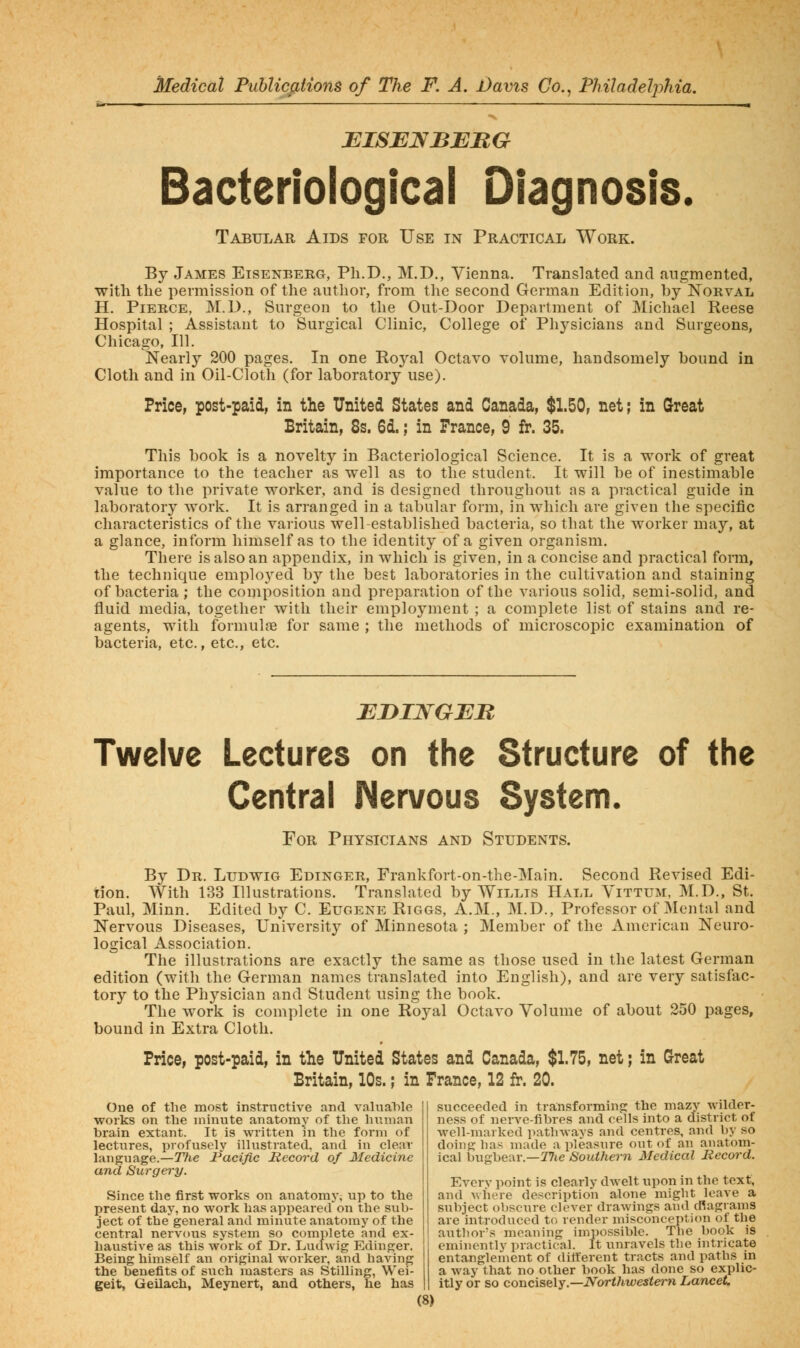 BISBNBBUG Bacteriological Diagnosis. Tabular Aids for Use in Practical Work. By James Eisenberg, Ph.D., M.D., Vienna. Translated and augmented, with the permission of the author, from the second German Edition, by Norval H. Pierce, M.D., Surgeon to the Out-Door Department of Micliael Reese Hospital ; Assistant to Surgical Clinic, College of Physicians and Surgeons, Chicago, 111. Nearly 200 pages. In one Royal Octavo volume, handsomely bound in Cloth and in Oil-Cloth (for laboratory use). Price, post-paid, in the United States and Canada, $1.50, net; in Great Britain, 8s. 6d.; in France, 9 fr. 35. This book is a novelty in Bacteriological Science. It is a work of great importance to the teacher as well as to the student. It will be of inestimable value to the private worker, and is designed throughout as a practical guide in laboratory work. It is arranged in a tabular form, in which are given the specific characteristics of the various well-established bacteria, so that the worker may, at a glance, inform himself as to the identity of a given organism. There is also an appendix, in which is given, in a concise and practical form, the technique employed by the best laboratories in the cultivation and staining of bacteria ; the composition and preparation of the various solid, semi-solid, and fluid media, together with their employment ; a complete list of stains and re- agents, with fbrmulfB for same ; the methods of microscopic examination of bacteria, etc., etc., etc. EBINGEB Twelve Lectures on the Structure of the Central Mervous System. For Physicians and Students. By Dr. Ludwig Edinger, Frankfort-on-the-Main. Second Revised Edi- tion. With 133 Illustrations. Translated by Willis Hall Yittum, M.D., St. Paul, Minn. Edited by C. Eugene Rtggs, A.M., M.D., Professor of Mental and Nervous Diseases, University of Minnesota ; Member of the American Neuro- logical Association. The illustrations are exactly the same as those used in the latest German edition (with the German names translated into English), and are very satisfac- tory to the Physician and Student using the book. The work is complete in one Royal Octavo Volume of about 250 pages, bound in Extra Cloth. Price, post-paid, in the United States and Canada, $1.75, net; in Great Britain, 10s.; in France, 12 fr. 20. One of the most instructive and valuable works on the minute anatomy of the human brain extant. It is written hi the form of lectures, profusely illustrated, and in clear language.—TTie Pacific Hccord of Medicine and Surgery. Since the first works on anatomy, up to the present day, no work has appeared on the sub- ject of the general and minute anatomy of the central nervous system so complete and ex- haustive as this work of Dr. Ludwig Edinger. Being himself an original worker, and having the benefits of siich masters as Stilling, Wei- geit, Geilach, Meynert, and others, he has succeeded in transforming the mazy wilder- ness of nerve-fibres and cells into a district of well-marked pathways and centres, and by so dohig has made a pleasure out of an anatom- ical bugbear.—27(e Southern Medical Record. Everv point is clearly dwelt upon in the text, and where description alone might leave a subject obscure clever drawings and cRagrams are introduced to render misconception of the author's meaning impossible. Tlie book is eminently practical. It unravels the intricate entanglement of diiferent tracts and paths in a way that no other book has done so explic- itly or so concisely.—Northwestern Lancet,