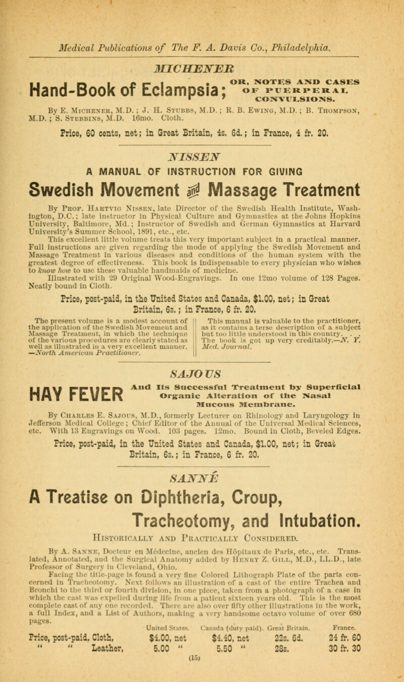 MICHENBB . I 11^ ■ n r- I • OR, XOXHS ABiD CASES Hand-Book of Eclampsia; «^ mERrEirai. By E. MiCHEXER, M.D. ; J. H. Stubbs, M.D. ; R. B. Ewing, M.D. ; B. Thompson, M.D. ; S. Stebbins, M.D. 16mo. Cloth. Price, 60 cents, net; in Great Britain, 4s. 6d.; in Prance, i It. 20. JS-ISSEN A MANUAL OF INSTRUCTION FOR GIVING Swedish Movement ^ Massage Treatment By Prof. Hartvig Nissen, late Director of the Swedish Health Institute, Wash- ington, D.C.; late instructor in Physical Culture and Gymnastics at the Johns Hopkins University, Baltimore, Md.; Instructor of Swedish and German Gymnastics at Harvard University's Summer School, 1891, etc., etc. This excellent little volume treats this very important subject in a practical manner. Full instructions are given regarding the mode of applying the Swedish Movement and Massage Treatment in various diseases and conditions of the human system with the greatest degree of eflectiveness. This book is indispensable to every physician who wishes to kiiow how to use these valuable handmaids of medicine. Illustrated with 29 Original Wood-Engravings. In one 12mo volume of 128 Pages. Neatly bound in Cloth. Price, post-paid, in the United States and Canada, $1.00, net; in (rreat Britain, 6s.; in France, 6 fr. 20. The present volume is a modest account of the application of the Swedish Movement and Ma.ssage Treatment, in which the technique of the various procedures are clearly stated as well as illustrated in a very excellent manner. —North American Practitioner. This manual is valuable to the practitioner, as it contains a terse description of a subject but too little understood in this country. . . The book is j^ot up very creditably.—iV. Y. Med. Journal. S A JO US LIAM PCIIPD Anil Its Successful Treatment toy Superficial MMY riLl/llK Organic Alteration of tlie ]Kasal 9IUCOUS Membrane. By Charles E. Sajous, M.D., formerly Lecturer on Rhinology and Laryngology in Jefferson Medical College ; Chief Editor of the Annual of the Universal Medical Sciences, etc. With 13 Engravings on Wood. 103 pages. 12mo. Bound in Cloth, Beveled Edges. Price, post-paid, in the United States and Canada, $1.00, net; in Sreai Britain, 6s.; in France, 6 fr. 20. A Treatise on Diphtheria, Croup, Tracheotomy, and Intubation. Historically and Practically Considered. By A. Saxne, Docteur en Mcdecine, ancien des Hopitaux de Paris, etc., etc. Trans- lated, Annotated, and the Surgical Anatomy added by Henky Z. Gill, M.D., LL.D., late Professor of Surgery in Cleveland, Ohio. Facing the title-page is found a very fine Colored Lithograph Plate of the parts con- cerned in Tracheotomy. Next follows an illustration of a cast of the entire Trachea and Bronchi to tlie third or fourth division, in one piece, taken from a photograph of a case in which the cast was expelled during lift' from a patient sixteen years old. This is the most complete cast of any one recorded. Theie are also over fifty other illustrations in the work, a full Index, and a List of Authors, making a very handsome octavo volume of over 680 pages. United States. Canada (duty paid). Great Britain. France. Price, post-paid, Cloth, $100, net $4.40, net 22s. 6d. 24 fr. 60 Leather, 5.00  5.50  28s. 30 fr. 30