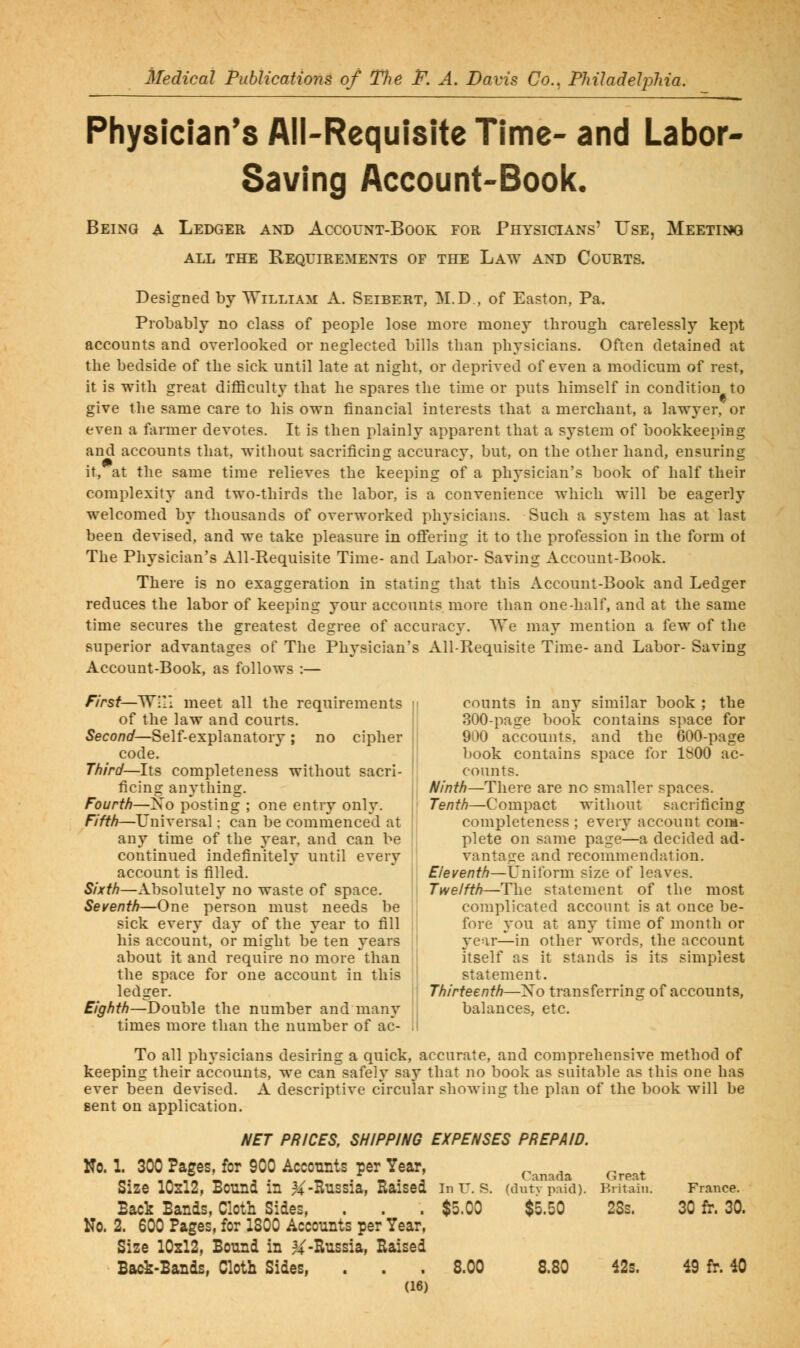 Physician's All-Requisite Time- and Labor- Saving Account-Book. Being a Ledger and Account-Book for Physicians' Use, Meetiiw ALL THE Requirements of the Law and Courts. Designed by William A. Seibert, M.D , of Easton, Pa. Probably no class of people lose more money through carelessly kept accounts and overlooked or neglected bills than physicians. Often detained at the bedside of the sick until late at night, or deprived of even a modicum of rest, it is with great difficulty that he spares the time or puts himself in condition to give the same care to his own financial interests that a merchant, a lawyer,'or even a farmer devotes. It is then plainly apparent that a system of bookkeeping and accounts that, without sacrificing accuracy, but, on the other hand, ensuring it, at the same time relieves the keeping of a physician's book of half their complexity and two-thirds the labor, is a convenience which will be eagerly welcomed by thousands of overworked physicians. Such a system has at last been devised, and we take pleasure in oflTering it to the profession in the form ot The Physician's All-Requisite Time- and Labor- Saving Account-Book. There is no exaggeration in stating that this Account-Book and Ledger reduces the labor of keeping your accounts more than one-half, and at the same time secures the greatest degree of accuracy. We may mention a few of the superior advantages of The Physician's All-Requisite Time- and Labor- Saving Account-Book, as follows :— First—Wr/i meet all the requirements n counts in any similar book ; the of the law and courts. Second—Self-explanatory ; no cipher code. Third—Its completeness without sacri- counts. 300-page book contains space for 900 accounts, and the 600-page book contains space for ISOO ac- ficing anything. Fourth—Xo posting ; one entry only. Fifth—Universal; can be commenced at any time of the year, and can be continued indefinitely until every Ninth—There are no smaller spaces. Tenth—Compact without sacrificing completeness ; every account com- plete on same page—a decided ad- vantage and recommendation. account is filled. ' Eleventh—Unitbrm size of leaves. Sixth—Absolutely no waste of space. Twelfth—The statement of the most Seventh—One person must needs be , complicated account is at once be- sick every day of the year to fill j' fore you at any time of month or his account, or might be ten years j! year—in other words, the account about it and require no more than ij itself as it stands is its simplest the space for one account in this 'I statement. ledger. Thirteenth—Xo transferring of accounts, Eighth—Double the number and many balances, etc. times more than the number of ac- i! To all physicians desiring a quick, accurate, and comprehensive method of keeping their accounts, we can^safel}^ say that no book as suitable as this one has ever been devised. A descriptive circular showing the plan of the book will be sent on application. NET PRICES, SHIPPING EXPENSES PREPAID. No. 1. 300 Pages, for 900 Acconnts per Year, ^^^^^^^ ^^^^^ Size IO2I2, Bound in ^-Russia, Raised in u. s. (dutVpaid). Britain. France. Back Bands, Cloth Sides, . . . $5.00 $5.50 2Ss. 30 fr. 30. No. 2. 600 Pages, for 1800 Accounts per Year, Size IO2I2, Bound in ^4^-Russia, Raised Back-Bands, Cloth Sides, . . . 8.00 8.80 42s. 49 fr. 40