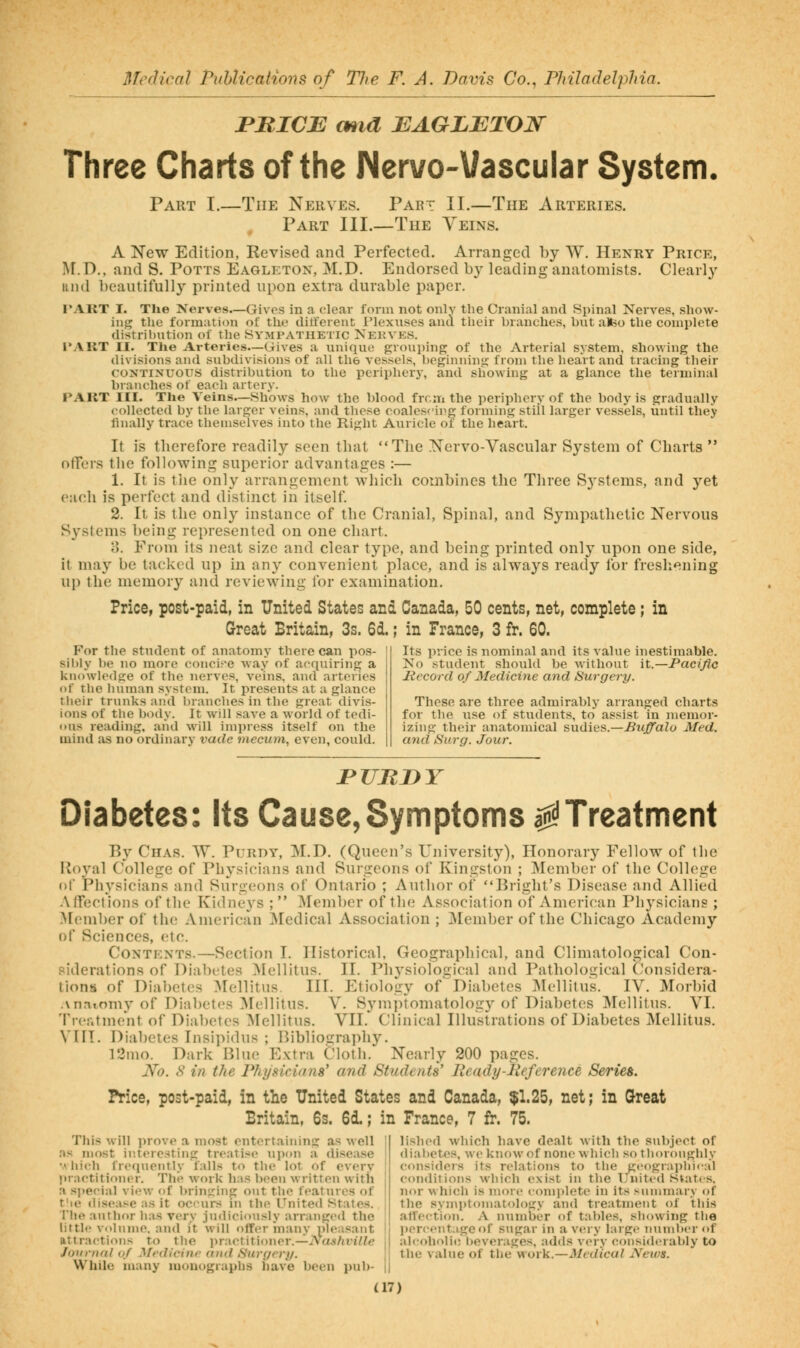 rBICB mid JEAGLETOJS^ Three Charts of the Nervo-Vascular System. Part I.—The Nerves. Part II.—The Arteries. Part III.—The Yeins. A New Edition, Revised and Perfected. Arranged by W. Henry Price, ]\[.D., and S. Potts Eagleton, M.D. Endorsed b}' leading anatomists. Clearly iiiul beautifully printed upon extra durable paper. TART I. The Nerves.—Gives in a clear form not only the Cranial and Spinal Nerves, show- ing the formation of the ditferent I'lexnses and their branches, but ateo the complete distribution of the Sympathetic Nekvks. tart II. The Arteries—Gives a unique groui)ing of the Arterial system, showing the divisions and subdivisions of all the vessels, beginning from the heart and tracing their CONTINUOUS distribution to the periphery, and showing at a glance the terminal branches of each artery. PART III. The Veins—Shows how the blood from the periphery of the body is gradually collected by the larger veins, and these coalescinfj forming still larger ve.ssels, until they finally trace themselves into the Right Auricle ot the heart. It is therefore readily seen that The Nervo-Vascular System of Charts  offers the following superior advantages :— 1. It is tJie only arrangement which combines the Three Systems, and yet each is perfect and distinct in itself 2. It is the only instance of the Cranial, Spinal, and Sympathetic Nervous Systems being represented on one chart. o. From its neat size and clear type, and being printed only upon one side, it may be tacked up in any convenient place, and is always ready for freshening up the memory and reviewing for examination. Price, post-paid, in United States and Canada, 50 cents, net, complete; in Great Britain, 3s. 6d.; in France, 3 fr. 60. For the student of anatomy there can pos- sibly be no more conci^•e way of acquiring a knowledge of the nerves, veins, and arteries of the human system. It presents at a glance tlieir trunks and branches in the great divis- ions of the body. It will save a world of tedi- ous reading, and will impress itself on the mind as no ordinary vaile mecum, even, could. Its price is nominal and its value inestimable. Ko student should be without it.—Pacific Record of Medicine and Surgery. These are three admirably arranged charts for the use of students, to assist in memor- izing their anatomical sndies.—Buffalo Med. and Surg. Jour. PUJIDY Diabetes: Its Cause, Symptoms a:^^Treatment By Chas. W. Purdy, M.D. (Queen's University), Honorary Fellow of the Roval College of Physicians and Surgeons of Kingston ; Member of the College ()[' Physicians and Surgeons of Ontario ; Author of Bright's Disease and Allied Affections of the Kidneys ; Member of the Association of American Physicians ; >[ember of the American ^Medical Association ; Member of the Chicago Academy of Sciences, etc. CoNTKNTs.—Section I. Historical, Geographical, and Climatological Con- siderations of Diabetes Mellitus. II. Pln'siological and Pathological Considera- tions of Diabetes :\rellitus. III. Etiology of Diabetes IMellitus. IV. Morbid .\nniomy of Diabetes Mellitus. V. S3'mi)tomatolog3^ of Diabetes Mellitus. VI. Trer.tme'nt of Diabetes Mellitus. VII. Clinical Illustrations of Diabetes Mellitus. Vni. Diabetes Insipidus ; Bibliography. l3mo. Dark Blue Extra Cloth. Nearly 200 pages. No. S in the Fhysicinna' and Students' Heady-Jleference Series. Price, post-paid, in the United States and Canada, $1.25, net; in Qreat Britain, 6s. 6d.; in France, 7 fr. 75. Tliis will prove a most entertaining as well ns most interesting treatise upon a disea.se •A liich frequently falls to the lot of every j>raotitiom'r. The work has been written with a special view of brimming out tlie features of t'le (lisease as it ocurs in the United States. The author has very judiciously arranged the little volnme, and it will offer inany nleasant attractions to the ]>ractiti()ner.—iVW/inVie Joiinuil of Medicine and Surgery. While many monographs liave been pub- lished which have dealt with the subject of diabetes, we know of none wliicli so tlioroughly considers its relations to tlie geographical conditions which exist in the United Slates, nor which is more complete in its summary of the symi)ton)atology and treatment of this affection. A number of tables, showing the l)ercentageof sugar in a v«!ry large number of alcoholic beverages, adds very considerably to the value of the work.—Medical Neivs.