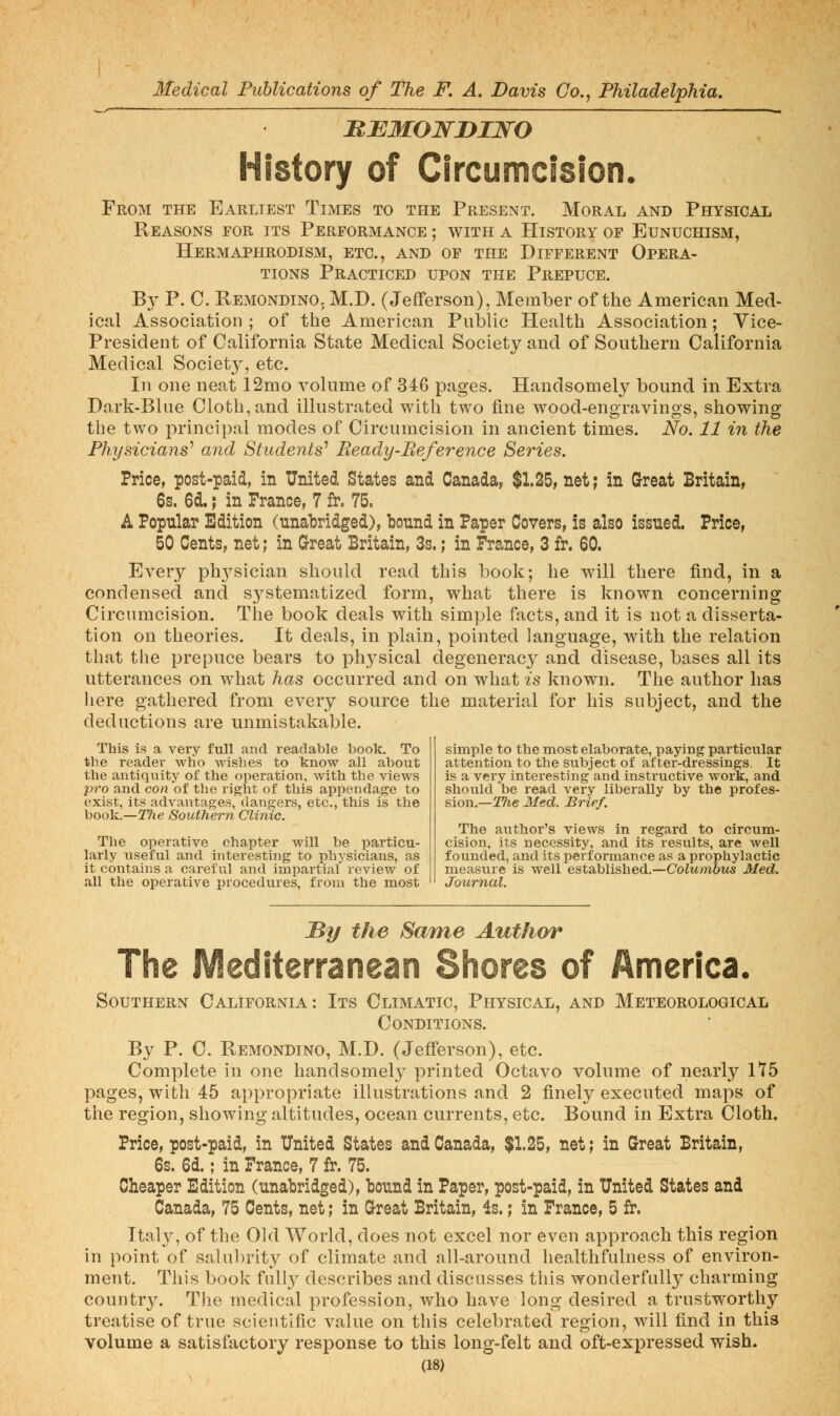 BUMOJsrniwo History of Circumcision. From the Earliest Times to the Present. Moral and Physical Reasons for its Performance ; with a History of Eunuchism, Hermaphrodism, etc., and of the Different Opera- tions Practiced upon the Prepuce. By P. C. Remondino, M.D. (Jefferson), Member of the American Med- ical Association ; of the American Public Health Association; Vice- President of California State Medical Society and of Southern California Medical Society, etc. In one neat 12mo volume of 346 pages. Handsomely bound in Extra Dark-Blue Cloth, and illustrated with two fine wood-engravings, showing the two principal modes of Circumcision in ancient times. No. 11 in the Physicians^ and Students^ Ready-Reference Series. Price, post-paid, in United States and Canada, $1.25, net; in Great Britain, 6s. 6d.; in France, 7 fr. 75. A Popular Edition (unabridged), bound in Paper Covers, is also issued. Price, 50 Cents, net; in Great Britain, 3s.; in France, 3 fr. 60. Every ph3^sician should read this book; he will there find, in a condensed and S3^stematized form, what there is known concerning Circumcision. The book deals with simple facts, and it is not a disserta- tion on theories. It deals, in plain, pointed language, with the relation that the prepuce bears to physical degeneracy and disease, bases all its utterances on what has occurred and on what is known. The author has liere gathered from every source the material for his subject, and the deductions are unmistakable. This is a very full and readable book. To the reader who wishes to know all about the antiquity of the operation, with the views pro and con of the right of this appendage to exist, its advantages, dangers, etc., this is the book.—The Southern Clinic. The operative chapter will be particu- larly \;seful and interesting to iphysicians, as it contains a careful and impartial review of all the operative procedures, from the most simple to the most elaborate, paying particular attention to the subject of after-dressings. It is a very interesting and instructive work, and should be read very liberally by the profes- sion.—ITie Med. Brief. The author's views In regard to circum- cision, its necessity, and its results, are well founded, and its performance as a prophylactic measure is well established.—CoZwrndiis Med. Journal. By the Same Author The Mediterranean Shores of America. Southern California: Its Climatic, Physical, and Meteorological Conditions. By P. C. Remondino, M.D. (Jefferson), etc. Complete in one handsomely printed Octavo volume of nearly 1T5 pages, with 45 appropriate illustrations and 2 finely executed maps of the region, showing altitudes, ocean currents, etc. Bound in Extra Cloth. Price, post-paid, in United States and Canada, $1.25, net; in C^reat Britain, 6s. 6d.; in France, 7 fr. 75. Cheaper Edition (unabridged), bound in Paper, post-paid, in United States and Canada, 75 Cents, net; in Grreat Britain, 4s.; in France, 5 fr. Italy, of the Old World, does not excel nor even approach this region in point of salul)rity of climate and all-around healthfulness of environ- ment. This book fully describes and discusses this wonderfull}^ charming country. The medical profession, who have long desired a trustworthy treatise of true scientific value on this celebrated region, will find in this volume a satisfactory response to this long-felt and oft-expressed wish.