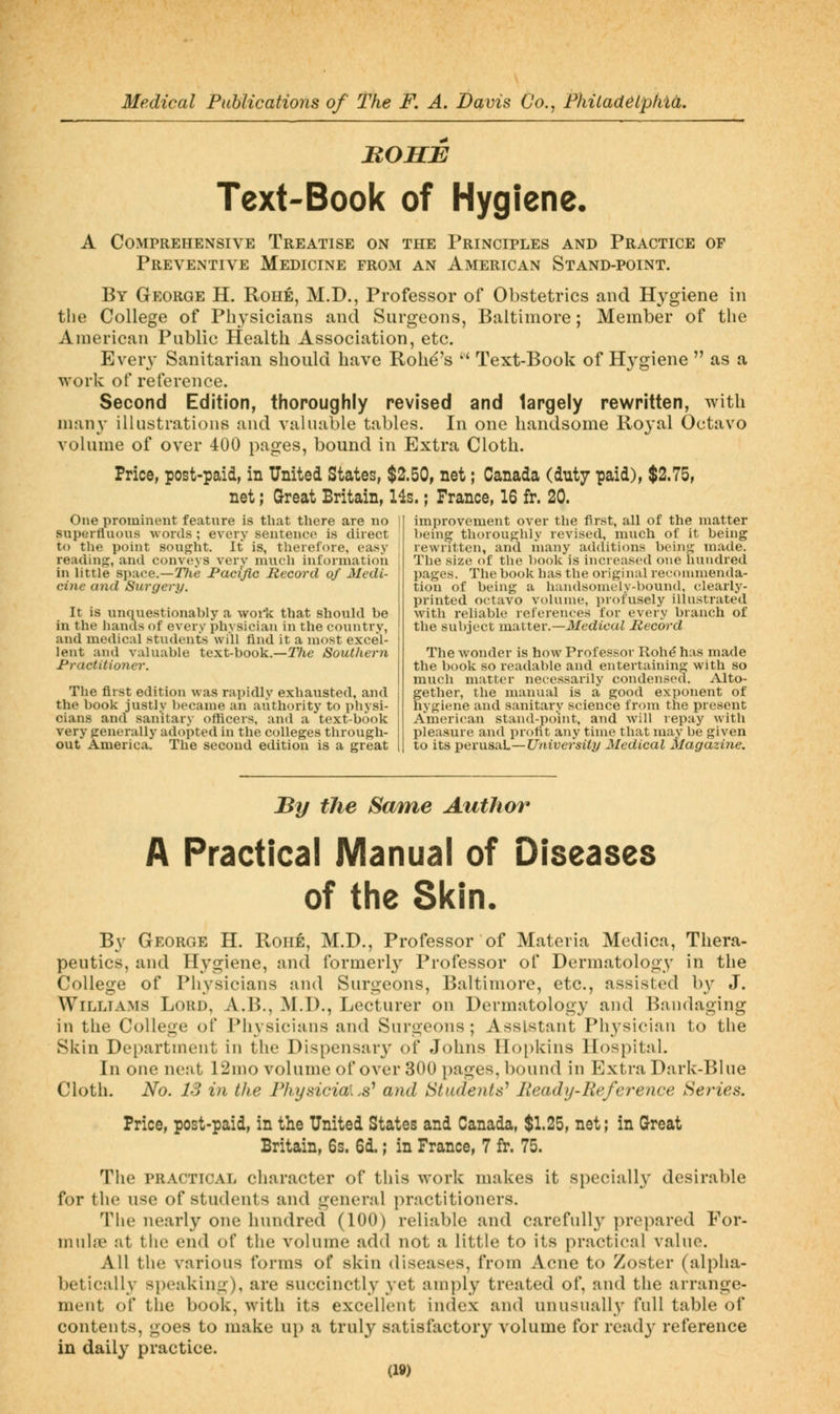 BOHB Text-Book of Hygiene. A Comprehensive Treatise on the Principles and Practice of Preventive Medicine from an American Stand-point. By George H. Rohe, M.D., Professor of Obstetrics and Hygiene in the College of Physicians and Surgeons, Baltimore; Member of the American Public Health Association, etc. Every Sanitarian should have Rohe's  Text-Book of Hygiene  as a work of reference. Second Edition, thoroughly revised and largely rewritten, with man}' illustrations and valuable tables. In one handsome Ro3'al Octavo volume of over 400 pages, bound in Extra Cloth. Price, post-paid, in United States, $2.50, net; Canada (duty paid), $2.75, net; Great Britain, Hs.; France, 16 fr. 20. One prominent feature is that there are no supertluous words ; every sentence is direct to the point sought. It is, therefore, easy reading, and conveys very much information in little space.—27ie Pacific Record of Medi- cine and Surgery. It is unquestionably a work that should be in the hands of every physician in the country, and medical students will find it a most excel- lent and valuable text-book.—27ie Southern Practitioner. The first edition was rapidly exhausted, and the book justly became an authority to physi- cians and sanitary officers, and a text-book very generally adojited in the colleges through- out America. The second edition is a great improvement over the first, all of the matter being thoroughly revised, much of it being rewritten, and many additions being made. The size of the book is increased one hundred pages. The book has the original recommenda- tion of being a handsomely-bound, clearly- printed o(;tavo volume, profusely illustrated with reliable references for every branch of the subject matter.—il/edzcai Record The wonder is how Professor Roh^ has made the book so readable and entertaining with so much matter necessarily condensed. Alto- gether, the manual is a good exponent of hygiene and sanitary science from the present American stand-point, and will repay with pleasure and profit any time that may be given to its ^evxx^ixL—University Medical Magazine. By the Same Author A Practical Manual of Diseases of the Skin. By George H. Roue, M.D., Professor of Materia Medica, Thera- peutics, and Hygiene, and formerly Professor of Dermatology in the College of Physicians and Surgeons, Baltimore, etc., assisted b}^ J. Williams Lord, A.B., M.I)., Lecturer on Dermatology and Bandaging in the College of Piiysicians and Surgeons; Assistant Physician to the Sivin Department in the Dispensary of Johns Ho[)l<:ins Hospital. \\\ one neat 12mo volume oTover 300 pages, bound in Extra Dark-Blue Cloth. No. 13 in the Fhysicial.s^ and Students^ Heady-Reference Series. Price, post-paid, in the United States and Canada, $1.25, net; in Great Britain, 6s. 6d.; in France, 7 fr. 75. The PRACTICAL character of this work makes it speciall}' desirable for the use of students and general practitioners. The nearly one hundred (100) reliable and carefully prepared For- muhne at the end of the volume add not a little to its practical value. All the various forms of skin diseases, from Acne to Zoster (alpha- betically speaking), are succinctly yet amply treated of, and the arrange- ment of the book, with its excellent iiuiex and unusually full table of contents, goes to make up a truly satisfactory volume for read3' reference in daily practice.