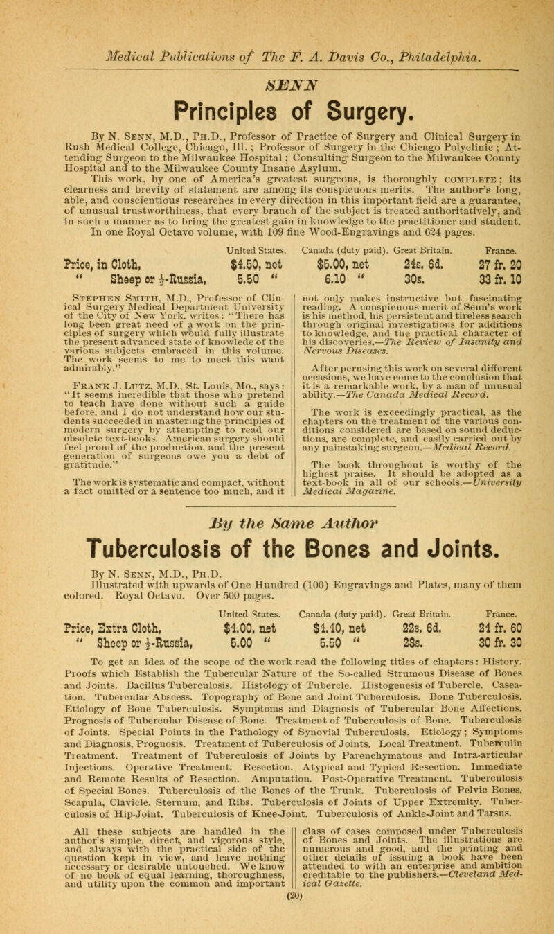 SJEJSTN Principles of Surgery, By N. Senx, M.D., Ph.D., Professor of Practice of Surger)' and Clinical Surgery in Rush Medical College, Chicago, 111.; Professor of Surgery In the Chicago Polyclinic ; At- tending Surgeon to the Milwaukee Hospital; Consulting Surgeon to the Milwaukee County Hospital and to the Milwaukee County Insane Asylum. This work, by one of America's greatest surgeons, is thoroughly complete ; its clearness and brevity of statement are among its conspicuous merits. The author's long, able, and conscientious researches in every direction in this important field are a guarantee, of unusual trustworthiness, that every branch of the subject is treated authoritatively, and in such a manner as to bring the greatest gain in knowledge to the practitioner and student. In one Royal Octavo volume, with 109 fine Wood-Engravings and G24 pages. Price, in Cloth,  Sheep or ^-Russia, United States. $150, net 5.50  Stephen Smith, M.D., Professor of Clin- ical Surgery Medical Department University of the City of New York, writes : There has long been great need of a work on the prin- ciples of surgery which would fully illustrate the present advanced state of knowlede of the various subjects embraced in this volume. The work seems to me to meet this want admirably. Frank J. Lutz, M.D., St. Louis, Mo., says: It seems incredible that those who pretend to teach have done without such a guide before, and I do not understand how our stu- dents succeeded in mastering the principles of modern surgery by attempting to read our obsolete text-books. American surgery should feel proud of the production, and the* present generation of surgeons owe you a debt of gratitude. The work is systematic and compact, without a fact omitted or a sentence too much, and it Canada (duty paid). Great Britain. France. $5.00, net 24s. 6d. 27 fr. 20 6.10  30s. 33fr. 10 not only makes instructive but fascinating reading. A conspicuous merit of Senn's work is his nietliod, his persistent and tireless search through original investigations for additions to knowledge, and the practical character of his discoveries.—Tlie Review of Insanity and Nervous Diseases. After perusing this work on several different occasions, we have come to the conclusion that it is a remarkable work, bv a man of unusual ability.—Tlie Canada Medical Record. The work is exceedingly practical, as the chapters on the treatment of the various con- ditions considered are based on sound deduc- tions, are complete, and easily carried out by any painstaking surgeon.—Medical Record. The book throughout is worthy of the highest praise. It should be adopted as a text-book in all of our schools.—University Medical Magazine. By the Same Author Tuberculosis of the Bones and Joints. By N. Sexx, M.D., Ph.D. Illustrated with upwards of One Hundred (100) Engravings and Plates, many of them colored. Royal Octavo. Over 500 pages. United States. Canada (duty paid). Great Britain. France. $100, net $140, net 22s. 6d. 24 fr. 60 5.00  5.50  28s. 30 fr. 30 Price, Estra Cloth,  Sheep or ^-Russia, To get an idea of the scope of the work read the following titles of chapters: Hi.story. Proofs which Establish the Tubercular Nature of the So-called Strumous Disease of Bones and Joints. Bacillus Tuberculosis. Histology of Tubercle. Histogenesis of Tubercle. Casea- tion. Tubercular Abscess. Topography of Bone and Joint Tuberculosis, Bone Tuberculosis, Etiology of Bone Tuberculosis. Symptoms and Diagnosis of Tubercular Bone Affections. Prognosis of Tubercular Disease of Bone. Treatment of Tuberculosis of Bone. Tuberculosis of Joints. Special Points in the Pathology of Synovial Tuberculosis. Etiology; Symptoms and Diagnosis, Prognosis. Treatment of Tuberculosis of Joints. Local Treatment. Tuberculin Treatment. Treatment of Tuberculosis of Joints by Parenchj'matous and Intra-articular Injections. Operative Treatment, Resection. Atyi)ical and Typical Resection. Immediate and Remote Results of Resection. Amputation. Post-Operative Treatment. Tuberculosis of Special Bones. Tuberculosis of the Bones of the Trunk, Tuberculosis of Pelvic Bones, Scapula, Clavicle, Sternum, and Ribs. Tuberculosis of Joints of Upper Extremity. Tuber- culosis of Hip-Joint. Tuberculosis of Knee-Joint. Tuberculosis of Ankle-Joint and Tarsus. All these subjects are handled in the author's simple, direct, and vigorous style, and always Avith the practical side of the question kept in view, and leave nothing necessary or desirable utitouched. We know of no book of equal learning, thoroughness, and utility upon the common and important class of cases composed under Tuberculosis of Bones and Joints. The illustrations are numerous and good, and the printing and other details of issuing a book have been attended to with an enterprise and ambition creditable to the ^u\A\shevs.—Cleveland Med- ical Gazette.