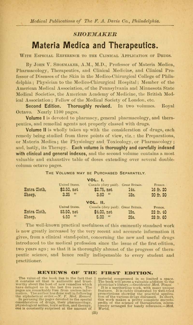 SHOBMAKEJR Materia JVIedica and Therapeutics. With Especial Reference to the Clinical Application of Drugs. By John Y. Shoemaker, A.M., M.D., Professor of Materia Medica, Pharmacology, Therapeutics, and Clinical Medicine, and Clinical Pro- fessor of Diseases of the Skin in the Medico-Chirurgical College of Phila- delphia ; Ph^'sician to the Medico-Chirurgical Hospital; Member of the American Medical Association, of the Pennsylvania and Minnesota State Medical Societies, the American Academy of Medicine, the British Med- ical Association ; Fellow of the Medical Society of London, etc. Second Edition. Thoroughly revised. In two volumes. Royal Octavo. Xearly 1100 pages. Volume I is devoted to pharmacy-, general i)harmacology, and thera- peutics, and remedial agents not properly classed with drugs. Volume II is wholly taken up with the consideration of drugs, each remedy being studied from three points of view, viz.: the Preparations, or Materia Medica; the Physiology and Toxicolog}', or Pliarmacology; and. lastly, its Therapy. Each volume is thoroughly and carefully indexed with clinical and general indexes, and the second volume contains a most valuable and exhaustive table of doses extending over several double- column octavo pages. The Volumes may be Purchased Separately, VOL. 1. United States. Canada (duty paid). Great Britain. France. Estra Cloth, $2.50, net $2.75, net Hs. 16 fr. 20 Sheep, 3.25  3.60  VOL. II. 18s. 20 fr. 20 United States. Canada (duty paid). Great Britain. France, Estra Cloth, $3.50, net $100, net 19s. 22 fr. 40 Sheep, 150  5.00  25s. 28 fr. 60 The well-known practical usefulness of this eminently standard work is now greatly increased by the very recent and accurate information it gives, from a clinical stand-point, concerning the new and useful drugs introduced to the medical profession since the issue of the first edition, two years ago ; so that it is thoroughly abreast of the progress of thera- peutic science, and hence really indispensable to every student and practitioner. RHVIB^WS OF THE FIRSX HDIXIOX. The value of the book lies in the fact tliiit it contains all that is authentic and trust- worthv about the host of new remedies wliich have i\elu';o«l us in the last tive years. The pan:e3 are remarkably free from useless infor- mation. The author has done well in foUowinf? the alphabetical order.—.V. Y. Med. Record. In perusinj; the popces devoted to the special consideration of druj^s, their pharmaeoloRy, physiological action, toxic action, and therapy, one is constantly surprised at the amount of II material compressed limited a space. The book will prove a valuable addition to the physician's library.—Occ/rfen^r// Med. Times. It is a meritorious work, with many unif|ue features. It is richly illustrated by well-tried preserijitions showing the practical api)lica- tion of the various drugs discussed. In short, this work makes a pretty complete eneyclo- pfpdia of the science of therapeutics, c(>nve- nientlv arranged for handy reference.—Med, World.
