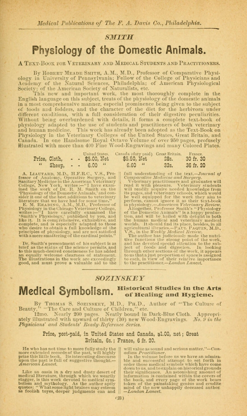 S3IITH Physiology of the Domestic Animals. A Text-Book for A'eterinary and Medical Students and rRACTiTioNERS. By Robert ^Meade Smith, xV.M.. M.D., Professor of Companitive Physi- ology in Ujiiversity of Pennsylvania; Fellow of the College of Physicians and Acaclemy of the Natural Sciences, Philadelphia; of American Physiological Society; of the American Society of Naturalists, etc. This new and important work, the most thoroughly complete in the English language on this subject, treats of the physiology of tiie domestic animals in a most comi)rehensive manner, especial prominence being given to the subject of foods aiid fodders, and the character of the diet for the herbivora under different conditions, with a full consideration of their digestive peculiarities. Without being overburdened with details, it forms a complete text-book of physiology adapted to the use of students and practitioners of both veterinary and human medicine. This work has already been adopted as the Text-Book on Physiology in the Veterinary Colleges of the United States, CTreat Britain, and Canada. In one Handsome Royal Octavo Volume of over 950 pages, profusely Hlustrated with more than 400 Fine Wood-Engravin2;s and many Colored Plates. Price, Cloth,  Sheep, United States. Canada (duty paid) Great Britain. I'Vance. - $5.00, Net $5.50, Net 28s. 30 fr. 30 - 6.00  6.60  32s. 36 fr. 20 A. LiAUTARD, M.D., H.F.R.C. V.S., Pro- fessor of Anatomy, Operative Sixrgeiy, and Sanitary Medicine in the American \ eteVinary College, New York, writes:—I have exam- ined the work of Dr. R. M. Smith on the 'Physiology of the Dome>^tic Animals,' and eon- side'r it one of the best additions to veterinary literature that we have had lor some time. E. M. Rkadixo, A.:M., ]M.I).. Professor of Physiology in the (Jliicago Veterinary College, writes:—I have carefully examined the 'Smith's Physiology,' published by you, and like it. It is comj rehensive, exhaustive, and complete, and is especially adapted to those who desire to obtain a full knowledge oi the principles of physiology, and are not satisfied with a mere smattering of the cardinal points. Dr. Smith's presentment of his subject is as brief as the status of the science permits, and to this much-desired conciseness he has added an equally welcome clearness of statement. The illustrations in the work are exceedingly good, and must prove a valuable aid to the full understanding of the text.—./owjjiai oj Comparative Medicine and Surgery. Veterinary i)ractitioners and graduates will read it with pleasure, ^'eterinary students ■will readily ai^cjuire needed knowledge from its pages, and veterinary schools, which would be well equipped for the work they aim to perform, cannot ignore it as their text-book in physiology.—Avierican Veterinary Review. Altogether, Professor Smith's Physiology of the Domestic Animals is a happy produc- tion, and will be hailed with delight in both the human medical and veterinary medical worlds. It should tind its place, besides, in all agricultural libraries.—Paui^ Paquin, M.D., V.S., in the Weekly Medical Revieiv. The author has judiciousl.\ made the nutri- tive functions the strong point of tlie work, and has devoted si)ecial attention to the sub- ject of foods and digestion. In looking through other sections of the work, it appears tousthatajust proporticmof space is assigned to each, in vicAV of their relative importance to the practitioner.—London Lancet. SOZIKSKEY Medical Symbolism. Historical Studies in tlie Arts of Healing: anci Hygiene. By Thomas S. Sozinskey, M.D., Ph.D., Author of The Cultuic (if Beauty, The Care and Culture of Children, etc. 12mo. Nearly 200 pages. Neatly bound in Dark-Blue Cloth. Aiipropri- ately illustrated with upward of thirty (80) new Wood-Engravings. No. 'J in the Physicians' and t^tniUmts' Ready-Reference Series. Price, post-paid, in United States and Canada, $1.00, net; Great Britain, 6s.; France, 6 fr. 20. He who lias not time to more fully study the more extemled records of the i)ast, will highly prize this little book. Its interesting discour.^e upon the past is full of suggestive thought.— American Lancet. Like an oasis in a dry and dusty desert of medical literature, through which we wearily stagger, is this work devoted to medical svm- bolism and mythology. As the author aptly quotes: *• What some light braines mav esteeih as foolish toyes, deeper judgments can and will value as sound and serious matter.—Can- adian Practitioner. In the volume before us we have an admira- ble and successful attenint to set forth in order those medical syn)i»ols which have come down to us. and to exnlain on historical grounds their signilicance. An astonishing amount of information is contained within tiie cov<'rs of the book, and every page of the work bears token of the painstaking genius and erudite mind of the now unhappily deceased author. —London Lancet.
