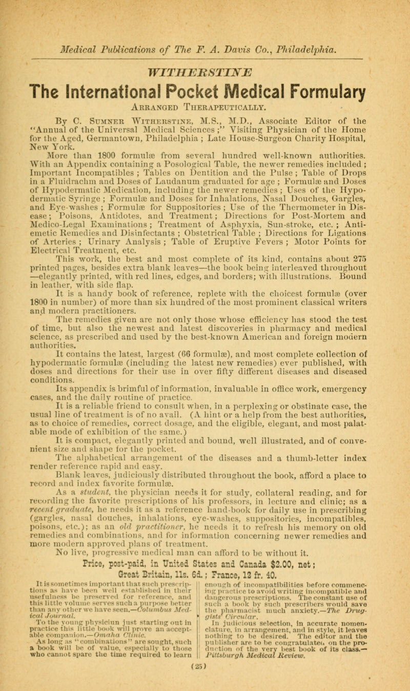 WITHEBSTINE The International Pocket Medical Formulary Arranged Therapeutically. By C. Sumner Witherstine, M.S., M.D., As.sociate Editor of the Annual of the Universal Medical Sciences ; Visiting Physician of the Home for the Aged, Germantown, Philadelphia ; Late Ilouse-Surgeon Charity Hospital, New York. I\Iore than 1800 formiiliie from several hundred well-known authorities. With an A])i)endix containing a Posological Table, the newer remedies included ; Important Incompatibles ; Tables on Dentition and the Pulse ; Table of Drops in a Fluidrachm and Doses of Laudanum graduated for age ; Formulae and Doses of Hypodermatic 3Iedication, including the newer remedies ; Uses of the Hypo- dermatic Syringe ; Formukc and Doses for Inhalations, Nasal Douches, Gargles, and Eye-washes ; Formuhie for Suppositories ; Use of the Thermometer in Dis- ease ; Poisons, Antidotes, and Treatment; Directions for Post-Mortem and Medico-Legal Examinations ; Treatment of Asphyxia, Sun-stroke, etc, ; Anti- emetic Remedies and Disinfectants ; Obstetrical Table ; Directions for Ligations of Arteries ; Urinary Analysis ; Table of Eruptive Fevers ; Motor Points for Electrical Treatment, etc. This work, the best and most complete of its kind, contains about 275 printed pages, besides extra blank leaves—the book being interleaved throughout —elegantly printed, with red lines, edges, and borders; with illustrations. Bound in leather, with side flap. It is a handy book of reference, replete with the choicest formulae (over 1800 in number) of more than six hundred of the most prominent classical writers and modern practitioners. The remedies given are not only those whose efllciency has stood the test of time, but also the newest and latest discoveries in pharmacy and medical science, as prescribed and used by the best-known American and foreign modern authorities. It contains the latest, largest (G6 formulos), and most complete collection of hypodermatic formuhc (including the latest new remedies) ever published, with doses and directions for their use in over fifty different diseases and diseased conditions. Its appendix is brimful of information, invaluable in office work, emergency cases, and the dailj^ routine of jiractice. It is a reliable friend to consult when, in a perplexing or obstinate case, the usual line of treatment is of no avail. (A hint or a help from the best authorities, as to choice of remedies, correct dosage, and the eligible, elegant, and most palat- able mode of exhibition of the same.) It is compact, elegantly printed and bound, well illustrated, and of conve- nient size and shape for the pocket. The alphabetical arrangement of the diseases and a thumb-letter index render reference rapid and easy. Blank leaves, judiciously distributed throughout the book, afford a place to record and index favorite forniula3. As a student, the physician needs it for study, collateral reading, and for recording the favorite prescriptions of his professors, in lecture and clinic; as a recent rjraduate, he needs it as a leference hand-book for daily use in prescribing (gargles, nasal douches, inhalations, eye-washes, sup])()sitories, incompatibles, poisons, etc.); as an old practitioner, he needs it to refresh liis memory on old remedies and combinations, and for information concerning newer remedies and more modern api)roved plans of treatment. No live, i)rogressive medical man can afford to bo without it. Price, post-paid, in United States and Canada $2.00, net; Great Britain, Us. 6d.; France, 12 fr. 40. It is snmetimos important that such prescrip || enough of incompatibilities before commenc- tioiis as have been w.-U establl^<lle(l in tlieir I inpj praoti<;e to avoid writin: incompatible and nsef Illness bt; preserved for reference, and j dangerous ]n-cscriptions. The C(mstant use of this little volume serves sncha purimse better I] such a book bv such prescribers would save than any other we have seen.—C7oZMm6us 3/t't/- ! the pharmacist much anxiety.—TVie Drug- ical Journal. ^ gi.tts^ Circular. To the yo\inp: jihysieiun just starting out in practice this little'l)ot»k will prove an accept- able companion.—Omnha Clinic. As long as combinations are sought, such a book will be of value, especially to those who cannot spare the time required to learn In judicious selection, in accurate nomen. clature, in arrangement, and in stvle, it leaves nothing to be desired. The editor and the publisher are to be congratulated on the pro- dnrtion of the very best book of its class.— ntUburgh Medical Review.