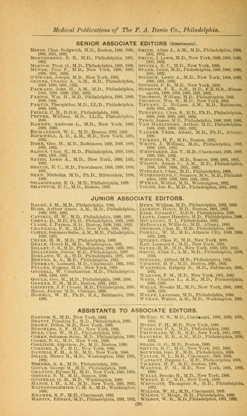 SENIOR ASSOCIATE EDITORS (Continued). MiNOT. Chas. Sedgwick, M.D,, Boston, 1888, 1889, 1890, 1891, 1892. Montgomery, K. E., M.D., Philadelphia, 1891, 1892. :\roRTOX. Thos. G., M.D., Philadelphia. 1888, 1889, MrxDE. Paul F., M.D., New York, 1888, 1889. 1890. 1891. 1892. OTJWYER, Joseph. M.D., New York, 1892. Oliver. Charles A.. A.M.. M.D., Philadelphia, 18«9. 1890. 1891, 1892. Packard. John H., A.M., M.D., Philadelphia, 18hS, 1889. 1890, 1891. 1892. Parish. AVni. H., M.D., Philadelphia, 1888, 1889, 1890 189' Parvix. Theophilus, M.D., LL.D., Philadelphia, 1888, 1889. Peirce, C. N., D.D.S . Philadelphia, 1888. Pepper, William, M.D., LL.D., Philadelphia, 1888. Raxney. Ambrose L., M.D,, New York, 1SS8, 1889, 1890. Richarbsox, W. L.. M.D., Boston. 1888, 1889, Rockwell, A. D., A.M., M.D., New York, 1891, 1892. Rohe, Geo. H., M.D.. Raltimore. 1888, 1889, 1890, 1891, 1892. Sajous. Chas. E., M.D., Philadelphia, 18S8, 1889, 1890, 1891. 1892. Sayre. Lewis A., M.D., New York, 1890, 1891, 1892. Seguix, E. C, M.D., Providence, 1888,1889,1890, 1891. Sexx. Nicholas, M.D., Ph.D., Milwaukee, 1888, 1889. Shakspeare. E. O.. M.D., Philadelphia, 1888. Shattuck, F. C, M.D., Boston, 1890, I Smith, Allen J., A,M,, M.D,, Philadelphia, 1890, 1891, 1892, Smith, J. Lewis, M,D., New York, 1888,1889,1890, 1891, 1892. Spitzka, E. C, M.D., New York, 1888. I Starr, Louis, M.D., Philadelphia, 1«88,1889, 1890, I 1891. 1892. , Sti.aisox. Lewis A., :m.D,, New York, 1888,1889, j 1890. 1891, 1892. ; Sturgis. F. R., M.D.. New York, 1888. ! Sudduth, F. X.. A.M.. M.D.. F.R.M.S., Minne- I apolis, 1888. 1889, 1890. 1891, 1892. Thomsox, William, ]\1.D., Philadelphia. 1888. Thomsox. Wm. H.. M.D.. New York, 1888, I TiFFAXV. L. MoLane, A.M., :\1.D., Baltimore, I 1890. 1891, 1892. TuRXBULL. Chas. S.. M.D., Ph.D., Philadelphia, 1888. lt>89. 1890. 1891. 1892. Tysox. James. M.D,. Philadelphia. 18as. 1889. 1890. VAX Harlixgex. Arthur, M.D., Philadelphia. 1888. 1889,1890, 1891.1892. Vaxder Veer, Albert, M D., Ph.D., Allanv, 1890. ViCKERY. H. F., M.D., Boston, 1892. White, J. William, M.D,, Philadelphia, 1889, 1890. 1891. 1892. Whittaker. Jas. T., M.D., Cincinnati, 1888, 1889, 1890. 1891, 1892. Whittier. E. N., M.D.. Boston. 1890. 1891, 1892. WiLSOX. James C.. A.M., M.D., Philadelphia, 1888. 1S89. 1890, 1891, 1892. WiRGMAX. Chas., M.D.. Philadelphia, 1888. Witherstixe. C. Sumner. :M.S., M.D., Philadel- phia, 1888. 1889, 1890. 1891,1892. WY3IAX, Walter, M.D.. Washington. 1892. YOUXG, Jas. K., M.D,, Philadelphia, 1891, 1892. JUNIOR ASSOCIATE EDITORS. Baldy, J. M,, M.D., Philadelphia. 1890. Bliss. Arthur Ames. A.M., M.D., Philadelphia, 1890. 1891. 1892. Cattell, H. W., M.D.. Philadelphia. 1890. 1891. Cerxa, D., M.D., Ph.D.. Philadelphia, 1891, 1892. Clark, J. Pavson, 31.D., Boston. 1890. 1891. 1892. Craxdall. F. M.. M.D.. New York, 1891. 1892. Cohex, Solomon Soils-, A.M.. M.D., Philadelphia, 1890. 1891. Cryer. H. M„ M.D,. Philadelphia. 1889. Deale. Henrv B.. M.D.. Washington. 1891. DOLLEY. C. S.. M.D., Philadelphia. 1889.1890.1891. DOLLIXGER. Julius. M.D.. Philadelphia. 1889. DORLAXD. W. A.. M.D.. Philadelphia. 1891, 1892. ESHXER. A. A., M.D., Philadelphia, 1892. Freemax. Leonard. M.D., Cincinnati. 1891, 1892. Fuller. Eugene, M.D.. New York, 1892. GooDELL. W. Constantine. M.D., Phila 1.888, 1889. 1890. Philadelphia, Gould. Geo. M., M.D., Philadelphia. 1889, 1890. Greexe. E. M., M.D.. Boston. 1891. 1892. Griffith. J. P. Crozer. M.D., Philadelphia, 1888. HoAG. Junius, M.D,. Chicasro, 1888. Howell, W. H., Ph.D., B.A., Baltimore, 1888, Huxt. William, M.D.. Philadelphia. 1888, 1889. Jacksox. Henrv, M.D.. Boston. 1891. 1892. Kirk. Edward C.. D.D.S., Philadelphia. 1888. Lloyd. James Hendrie. M.D., Philadelphia, 1888. McCarthy, N. I., Philadelphia. 1892. McDoxALD. Willis G., M.D.. Albanv, 1890. Pexrose. Chas. B., :M.D.. Philadelphia, 1890. Powell. \V. M., M.D., Atlantic Citv, 1889, 1890, 1891. 1892. QuiMBY, Chas. E.. M.D., New York. 1889. Rau. Leonard S., M.D., New York, 1892, Sayre. R. H., M.D.. New York. 1890. 1891. 1892. Smith. Allen J., A.M., M.D., Philadelphia, 1889, 1890. Stexgel. Alfred. M.D.. Philadelphia. 1892. \'ickery. H. F.. M.D.. Boston, 1891. 1892. Warfield, Ridgely B.. M.D., Baltimore, 1891, 1892. Warxer. F. :M., :M.D.. New York, 1891, 1892. Weed, (^liarles L., A.M., M.D., Philadelphia, 1888 1889 Wells, Brooks H., M.D., New York, 1888, 1889, 1890, 1891. Wolff, Lawrence, :\r.D., Philadelphia, 1890. Wymax, Walter, A.M., M.D., Washington, 1891. ASSISTANTS TO ASSOCIATE EDITORS. Baruch. S., M.D., New York. 1888. Beatty. Franklin T., M.D., Philadelphia, 1888. Browx, Dillon. M.D., New York, 1888. Buechler, a. F.. M.D.. New York. 1888. Burr. Chas. W., M.D.. Philadelphia. 1891. Cohex, Solomon Solis-, M.D., Philadelphia, 1889. Cooke, B. G., M.D.. New York, 1888. CooLiDGE, Algernon. Jr., M.D., Boston, 1890. Currier, A. P., M.D., New York, 1888. Daxiels. F. H.. A.m.. M.D.. New York, 1888. Deale, Henrv B., M.D., Washington, 1890. 1891, 1892. EsHXER. A. A., M.D.. Philadelphia. 1891. Gould. George M.. M.D.. Philadelphia. 1888. Graxdix. Egbert H.. M.D.. New York, 1888.1889. Greexe. E. M.. M.D., Boston. 1890. GuiTERAS, G. M., M.D.. Washington. 1890. Haxce. L H.. A.m., M.D., New York. 1891, T892 Klixgexschmidt, C. H. A.. M.D., Wa,shington, 1890. Kramer, S. P., M.D., Cincinnati. 1892. Martix, Edward,-M.D., Philadelphia, 1891,1892, McKee. E. S., M.D., Cincianati, 1889, 1890, 1891, 1892. Myers. F. H., M.D.. New York. 1888. Packard, F. A.. :\1.D., Philadelphia, 1890. Pritchard. W. B.. M.D.. New York, 1891, 1892. Saxgree, E. B., A.M., M.D., Philadelphia, 1890, 1892. Sear.s. G. G., M.D., Boston, 1890. Shultz. R. C., .M.D.. New York. 1891. 1892. SOUWERS. Geo. F., M.D.. Philadelphia. 1888. Taylor. H. L.. M.D.. Cincinnati. 1889. 1890. Vaxsaxt. Eugene L.. M.D., Philadelphia. 1S8S. ViCKERY, H. F.. M.D.. Boston, 1890. Warxer, F. M., M.D., New York, 1888, 1889, 1890. Wells, Brooks H., M.D., New York. 1888. Wexdt, E. C. M.D., New York. 1888. Westcott, Thompson S., :M D., Philadelphia, 1892. Wilder, W. H., M.D., Cincinnati, 1889. WiLSOX. C. Meigs., M.D.. Philadelphia, 1889. Wilson, W. R., M.D.,Philadelphia, 1891,1892.