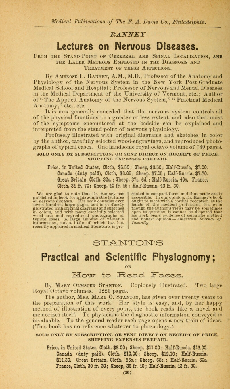 MAJSrWJET Lectures on Nervous Diseases. From the Stand-Point op Cerebral and Spinal Localization, anb THE Later Methods Employed in the Diagnosis and Treatment of these Affections. B\ Ambrose L. Kanney, A.M., M.D., Professor of the Anatomy and Physiolooy of the Nervous S^'stem in the New York Post-Graduate Medical School and Hospital; Professor of Nervous and Mental Diseases in the Medical Department of the University of Vermont, etc.; Author of  The Applied Anatom}- of the Nervous S3'stem,  Practical Medical Anatom}^ etc., etc. It is now generally conceded that the nervous system controls all of the physical functions to a greater or less extent, and also that most of the S3nnptoms encountered at the bedside can be explained and interpreted from the stand-point of nervous physiology. Profusely illustrated with original diagrams and sketches in color by the author, carefuU}^ selected wood-engravings, and reproduced photo- graphs of typical cases. One handsome royal octavo volume of 780 pages. SOLD ONLY BY SUBSCRIPTION, OR SENT DIRECT ON RECEIPT OF PRICE, SHIPPING EXPENSES PREPAID. Price, in United States, Cloth, $5.50; Sheep, $6.50; Half-Russia, $7.00. Canada (duty paid), Cloth, $6.05; Sheep, $7.15; Half-Russia, $7.70. Great Britain, Cloth, 32s.; Sheep, 37s. 6d.; Half-Russia, 40s. France, Cloth, 34 fi. 70; Sheep, 40 fr. 45; Half-Russia, 43 fr. 30. We are glad to note that Dr. Ranney has published in book form his admirable lectures on nervous diseases. His book contains over seven hundred large pages, and is profusely illustrated Avith original diagrams and sketches in colors, and with many carefully selected wood-cuts and reproduced photographs of typical cases. A large amount of valuable information, not a little of which has but recently appeared in medical literature, is pre- sented in compact form, and thus made easily accessible. In our opinion, Dr. Ranney's book ought to meet with a cordial reception at the hands of the medical profession, for, even though the author's views may be sometimes open to question, it cannot be disputed that his work bears evidence of scientific method and honest opinion.—American Journal of Insanity. STjOlNTOIST'S Practical and Scientific Physiognomy; OR IKo'^xT- to E.e:a.ci Fa.e;e;s. By Mary Olmsted Stanton. Copiously illustrated. Two large Royal Octavo volumes. 1220 pages. Tlie author, Mrs. Mary 0. Stanton, has given over twenty years to the preparation of this work. Her style is easy, and, by her happy method of illustration of every point, the book reads like a novel and meuiorizes itself. To physicians the diagnostic information conveyed is invaluable. To the general reader each page opens a new train of ideas, (This book has no reference w^hatever to phrenology.) SOIiD ONLY BY SUBSCRIPTION, OK SENT DIRECT ON RECEIPT OF PRICE, SHIPPING EXPENSES PREPAID. Price, in United States, Cloth, $9.00; Sheep, $11.00; Half-Russia, $13.00. Canada (dntj paid), Cloth, $10.00; Sheep, $12.10; Half-Russia, $14.30. Great Britain, Cloth, 56s.; Sheep, 68s.; Half-Russia, SOs. France, Cloth, 30 fr. 30; Sheep, 36 fr. 40; Half-Russia, 43 fr. 30. (»)
