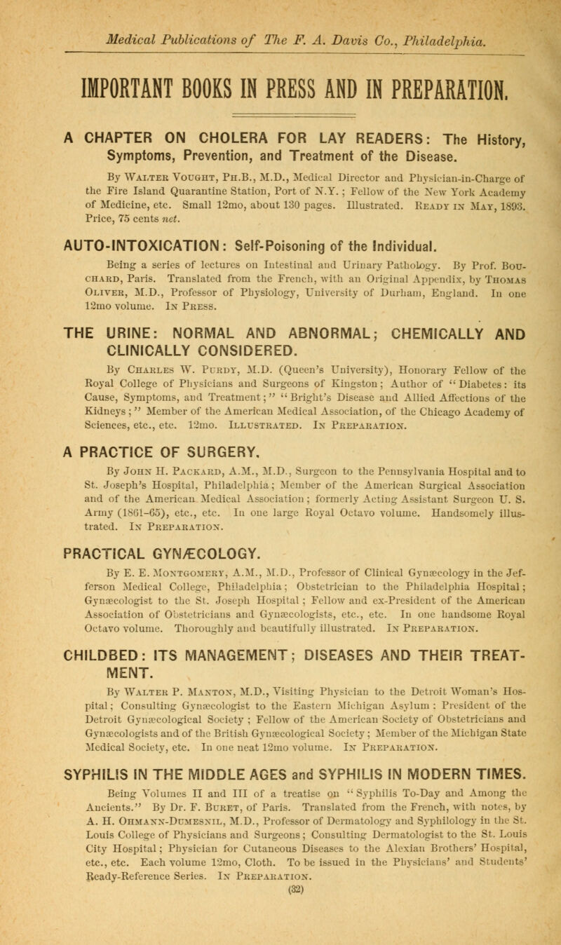 IMPORTANT BOOKS IN PRESS AND IN PREPARATION. A CHAPTER ON CHOLERA FOR LAY READERS: The History, Symptoms, Prevention, and Treatment of the Disease. By Wai,ter Vought, Ph.B., M.D., Medical Director and Physician-in-Charge of the Fire Island Quarantine Station, Port of N.Y. ; Fellow of the New York Academy of Medicine, etc. Small 12mo, about 130 pages. Illustrated. PvEADY in May, 1893. Price, 75 cents net. AUTO-INTOXICATION: Self-Poisoning of the Individual. Being a series of lectures on Intestinal and Urinary Pathology. By Prof. Bou- chard, Paris. Translated from the French, with an Original Appendix, by Thomas Oliver, M.D., Professor of Physiology, University of Durham, England. In one 12mo volume. In Press. THE URINE: NORMAL AND ABNORMAL,- CHEMICALLY AND CLINICALLY CONSIDERED. By Charles W. Purdy, M.D. (Queen's University), Honorary Fellow of the Royal College of Pliysicians and Surgeons of Kingston; Author of Diabetes: its Cause, Symptoms, and Treatment;  Bright's Disease and Allied Affections of the Kidneys;  Member of the American Medical Association, of the Chicago Academy of Sciences, etc., etc. 12mo. Illustrated. In Preparation. A PRACTICE OF SURGERY, By John H. Packard, A.M., M.D., Surgeon to the Pennsylvania Hospital and to St. Joseph's Hospital, Philadelphia; Member of the American Surgical Association and of the American Medical Association; formerly Acting Assistant Surgeon U. S. Army (1861-65), etc., etc. In one large Royal Octavo volume. Handsomely illus- trated. In Preparation. PRACTICAL GYNAECOLOGY. By E. E. Montgomery, A.^I., ]\I.D., Professor of Clinical Gynaecology in the Jef- ferson Medical College, Philadelphia; Obstetrician to the Philadelphia Hospital; Gyngecologist to the St. Joseph Hospital; Fellow and ex-President of the American Association of Obstetricians and Gyngecologists, etc., etc. In one handsome Royal Octavo volume. Thoroughly and beautifully illustrated. In Preparation. CHILDBED: ITS MANAGEMENT; DISEASES AND THEIR TREAT- MENT. By Walter P. Manton, M.D., Visiting Physician to the Detroit Woman's Hos- pital ; Consulting Gynecologist to the Eastern Michigan Asylum : President of the Detroit Gynecological Society ; Fellow of the American Society of Obstetricians and Gynaecologists and of the British Gynaecological Society ; Member of the Michigan State Medical Society, etc. In one neat 12mo volume. In Preparation. SYPHILIS IN THE MIDDLE AGES and SYPHILIS IN MODERN TIMES. Being Volumes II and HI of a treatise on Syphilis To-Day and Among the Ancients. By Dr. F. Buret, of Paris. Translated from the French, with notes, by A. H. Ohmann-Dumesnil, M.D., Professor of Dermatology and Syphilology in the St. Louis College of Physicians and Surgeons ; Consulting Dermatologist to the St. Louis City Hospital; Physician for Cutaneous Diseases to the Alexian Brothers' Hospital, etc., etc. Each volume 12mo, Cloth. To be issued in the Physicians' and Students' Ready-Reference Series. In Preparation.