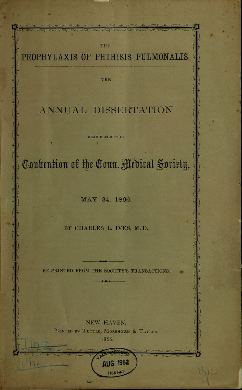 •■• I THE PROPHYLAXIS OF PHTHISIS PULMONALIS THK ANNUAL DISSERTATION UEAD BEFORE THE \ tefcaitHoit ti ijrr ffimra.iltoal gflrirty, \ MAY 24, 1866. BY CHARLES L. IVES, M.D. RE-PRINTED FROM THE SOCIETY'S TRANSACTIONS. NEW HAVEN. Printed by Tuttle, Morehouse & Taylor. '1866.