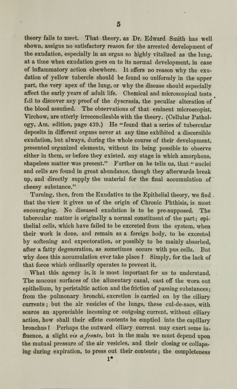 theory fails to meet. That theory, as Dr. Edward Smith has well shown, assigns no satisfactory reason for the arrested development of the exudation, especially in an organ so highly vitalized as the lung, at a time when exudation goes on to its normal development, in case of inflammatory action elsewhere. It offers no reason why the exu- dation of yellow tubercle should be found so uniformly in the upper part, the very apex of the lung, or why the disease should especially affect the early years of adult life. Chemical and microscopical tests fail to discover any proof of the dyscrasia, the peculiar alteration of the blood assumed. The observations of that eminent microscopist, Virchow, are utterly irreconcileable with the theory. (Cellular Pathol- ogy, Am. edition, page 439.) He found that a series of tubercular deposits in different organs never at any time exhibited a discernible exudation, but always, during the whole course of their development, presented organized elements, without its being possible to observe either in them, or before they existed, any stage in which amorphous, shapeless matter was present. Further on he tells us, that  nuclei and cells are found in great abundance, though they afterwards break up, and directly supply the material for the final accumulation of cheesy substance. Turning, then, from the Exudative to the Epithelial theory, we find . that the view it gives us of the origin of Chronic Phthisis, is most encouraging. No diseased exudation is to be pre-supposed. The tubercular matter is originally a normal constituent of the part; epi- thelial cells, which have failed to be excreted from the system, when their work is done, and remain as a foreign body, to be excreted by softening and expectoration, or possibly to be mainly absorbed, after a fatty degeneration, as sometimes occurs with pus cells. But why does this accumulation ever take place 1 Simply, for the lack of that force which ordinarily operates to prevent it. What this agency is, ic is most important for us to understand. The mucous surfaces of the alimentary canal, cast off the worn out epithelium, by peristaltic action and the friction of passing substances; from the pulmonary bronchi, excretion is carried on by the ciliary currents ; but the air vesicles of the lungs, these cul-de-sacs, with scarce an appreciable incoming or outgoing current, without ciliary action, how shall their effete contents be emptied into the capillary bronchus ? Perhaps the outward ciliary current may exert some in- fluence, a slight vis ajronte, but in the main we must depend upon the mutual pressure of the air vesicles, and their closing or collaps- ing during expiration, to press out their contents; the completeness 1*