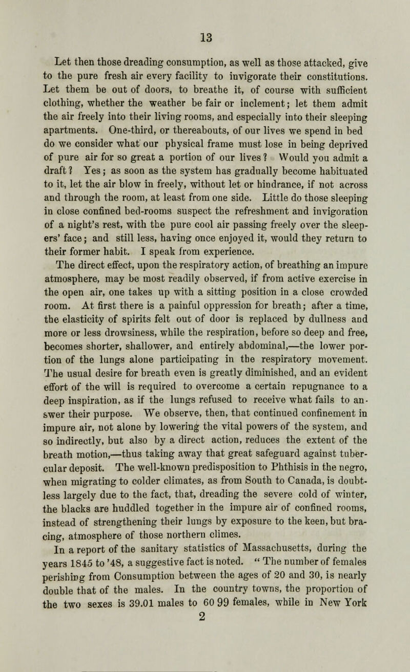 Let then those dreading consumption, as well as those attacked, give to the pure fresh air every facility to invigorate their constitutions. Let them be out of doors, to breathe it, of course ■with sufficient clothing, whether the weather be fair or inclement; let them admit the air freely into their living rooms, and especially into their sleeping apartments. One-third, or thereabouts, of our lives we spend in bed do we consider what our physical frame must lose in being deprived of pure air for so great a portion of our lives ? Would you admit a draft? Yes; as soon as the system has gradually become habituated to it, let the air blow in freely, without let or hindrance, if not across and through the room, at least from one side. Little do those sleeping in close confined bed-rooms suspect the refreshment and invigoration of a night's rest, with the pure cool air passing freely over the sleep- ers' face; and still less, having once enjoyed it, would they return to their former habit. I speak from experience. The direct effect, upon the respiratory action, of breathing an impure atmosphere, may be most readily observed, if from active exercise in the open air, one takes up with a sitting position in a close crowded room. At first there is a painful oppression for breath; after a time, the elasticity of spirits felt out of door is replaced by dullness and more or less drowsiness, while the respiration, before so deep and free, becomes shorter, shallower, and entirely abdominal,—the lower por- tion of the lungs alone participating in the respiratory movement. The usual desire for breath even is greatly diminished, and an evident effort of the will is required to overcome a certain repugnance to a deep inspiration, as if the lungs refused to receive what fails to an- swer their purpose. We observe, then, that continued confinement in impure air, not alone by lowering the vital powers of the system, and so indirectly, but also by a direct action, reduces the extent of the breath motion,—thus taking away that great safeguard against tuber- cular deposit. The well-known predisposition to Phthisis in the negro, when migrating to colder climates, as from South to Canada, is doubt- less largely due to the fact, that, dreading the severe cold of winter, the blacks are huddled together in the impure air of confined rooms, instead of strengthening their lungs by exposure to the keen, but bra- cing, atmosphere of those northern climes. In a report of the sanitary statistics of Massachusetts, during the years 1845 to '48, a suggestive fact is noted.  The number of females perishiDg from Consumption between the ages of 20 and 30, is nearly double that of the males. In the country towns, the proportion of the two sexes is 39.01 males to 60 99 females, while in New York 2