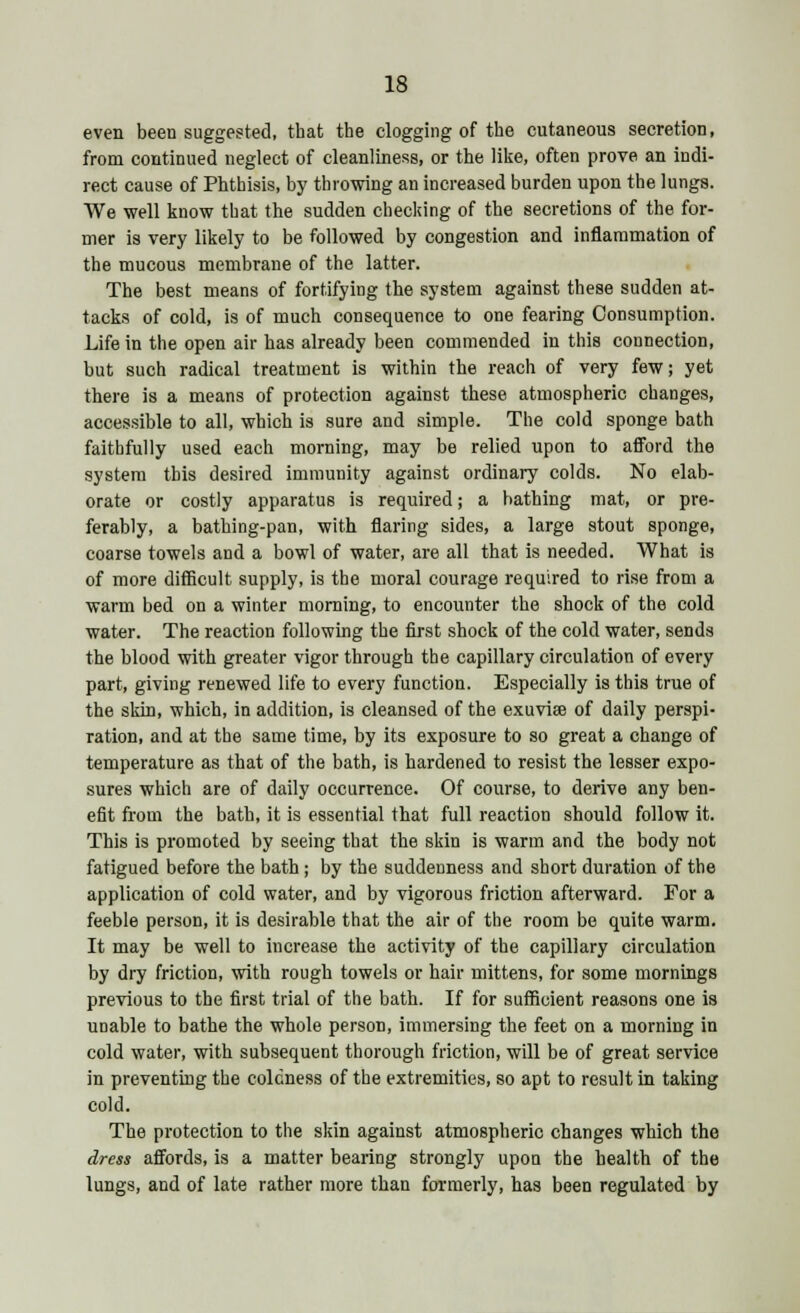 even been suggested, that the clogging of the cutaneous secretion, from continued neglect of cleanliness, or the like, often prove an indi- rect cause of Phthisis, by throwing an increased burden upon the lungs. We well know that the sudden checking of the secretions of the for- mer is very likely to be followed by congestion and inflammation of the mucous membrane of the latter. The best means of fortifying the system against these sudden at- tacks of cold, is of much consequence to one fearing Consumption. Life in the open air has already been commended in this connection, but such radical treatment is within the reach of very few; yet there is a means of protection against these atmospheric changes, accessible to all, which is sure and simple. The cold sponge bath faithfully used each morning, may be relied upon to afford the system this desired immunity against ordinary colds. No elab- orate or costly apparatus is required; a bathing mat, or pre- ferably, a bathing-pan, with flaring sides, a large stout sponge, coarse towels and a bowl of water, are all that is needed. What is of more difficult supply, is the moral courage required to rise from a warm bed on a winter morning, to encounter the shock of the cold water. The reaction following the first shock of the cold water, sends the blood with greater vigor through the capillary circulation of every part, giving renewed life to every function. Especially is this true of the skin, which, in addition, is cleansed of the exuviae of daily perspi- ration, and at the same time, by its exposure to so great a change of temperature as that of the bath, is hardened to resist the lesser expo- sures which are of daily occurrence. Of course, to derive any ben- efit from the bath, it is essential that full reaction should follow it. This is promoted by seeing that the skin is warm and the body not fatigued before the bath ; by the suddenness and short duration of the application of cold water, and by vigorous friction afterward. For a feeble person, it is desirable that the air of the room be quite warm. It may be well to increase the activity of the capillary circulation by dry friction, with rough towels or hair mittens, for some mornings previous to the first trial of the bath. If for sufficient reasons one is unable to bathe the whole person, immersing the feet on a morning in cold water, with subsequent thorough friction, will be of great service in preventing the coldness of the extremities, so apt to result in taking cold. The protection to the skin against atmospheric changes which the dress affords, is a matter bearing strongly upon the health of the lungs, and of late rather more than formerly, has been regulated by