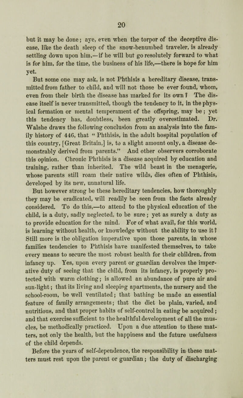 but it may be done; aye, even when the torpor of the deceptive dis- ease, like the death sleep of the snow-benumbed traveler, is already settling down upon him,—if he will but go resolutely forward to what is for him, for the time, the business of his life,—there is hope for him yet. But some one may ask, is not Phthisis a hereditary disease, trans- mitted from father to child, and will not those be ever found, whom, even from their birth the disease has marked for its own ? The dis- ease itself is never transmitted, though the tendency to it, in the phys- ical formation or mental temperament of the offspring, may be; yet this tendency has, doubtless, been greatly overestimated. Dr. Walshe draws the following conclusion from an analysis into the fam- ily history of 446, that  Phthisis, in the adult hospital population of this country, [Great Britain,] is, to a slight amount only, a disease de- monstrably derived from parents. And other observers corroborate this opinion. Chronic Phthisis is a disease acquired by education and training, rather than inherited. The wild beast in the menagerie, whose parents still roam their native wilds, dies often of Phthisis, developed by its new, unnatural life. But however strong be these hereditary tendencies, how thoroughly they may be eradicated, will readily be seen from the facts already considered. To do this,—to attend to the physical education of the child, is a duty, sadly neglected, to be sure; yet as surely a duty as to provide education for the mind. For of what avail, for this world, is learning without health, or knowledge without the ability to use it? Still more is the obligation imperative upon those parents, in whose families tendencies to Phthisis have manifested themselves, to take every means to secure the most robust health for their children, from infancy up. Yes, upon every parent or guardian devolves the imper- ative duty of seeing that the child, from its infancy, is properly pro- tected with warm clothing; is allowed an abundance of pure air and sun-light; that its living and sleeping apartments, the nursery and the school-room, be well ventilated; that bathing be made an essential feature of family arrangements; that the diet be plain, varied, and nutritious, and that proper habits of self-control in eating be acquired ; and that exercise sufficient to the healthful development of all the mus- cles, be methodically practiced. Upon a due attention to these mat- ters, not only the health, but the happiness and the future usefulness of the child depends. Before the years of self-dependence, the responsibility in these mat- ters must rest upon the parent or guardian; the duty of discharging