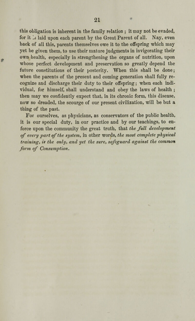 this obligation is inherent in the family relation ; it may not be evaded, for it Id laid upon each parent by the Great Parent of all. Nay, even back of all this, parents themselves owe it to the offspring which may yet be given them, to use their mature judgments in invigorating their own health, especially in strengthening the organs of nutrition, upon whose perfect development and preservation so greatly depend the future constitutions of their posterity. When this shall be done; when the parents of the present and coming generation shall fully re- cognize and discharge their duty to their offspring; when each indi- vidual, for himself, shall understand and obey the laws of health ; then may we confidently expect that, in its chronic form, this disease, now so dreaded, the scourge of our present civilization, will be but a thing of the past. For ourselves, as physicians, as conservators of the public health, it is our special duty, in our practice and by our teachings, to en- force upon the community the great truth, that the full development of every part of the system, in other words, the most complete physical training, is the only, and yet the sure, safeguard against the common form of Consumption.