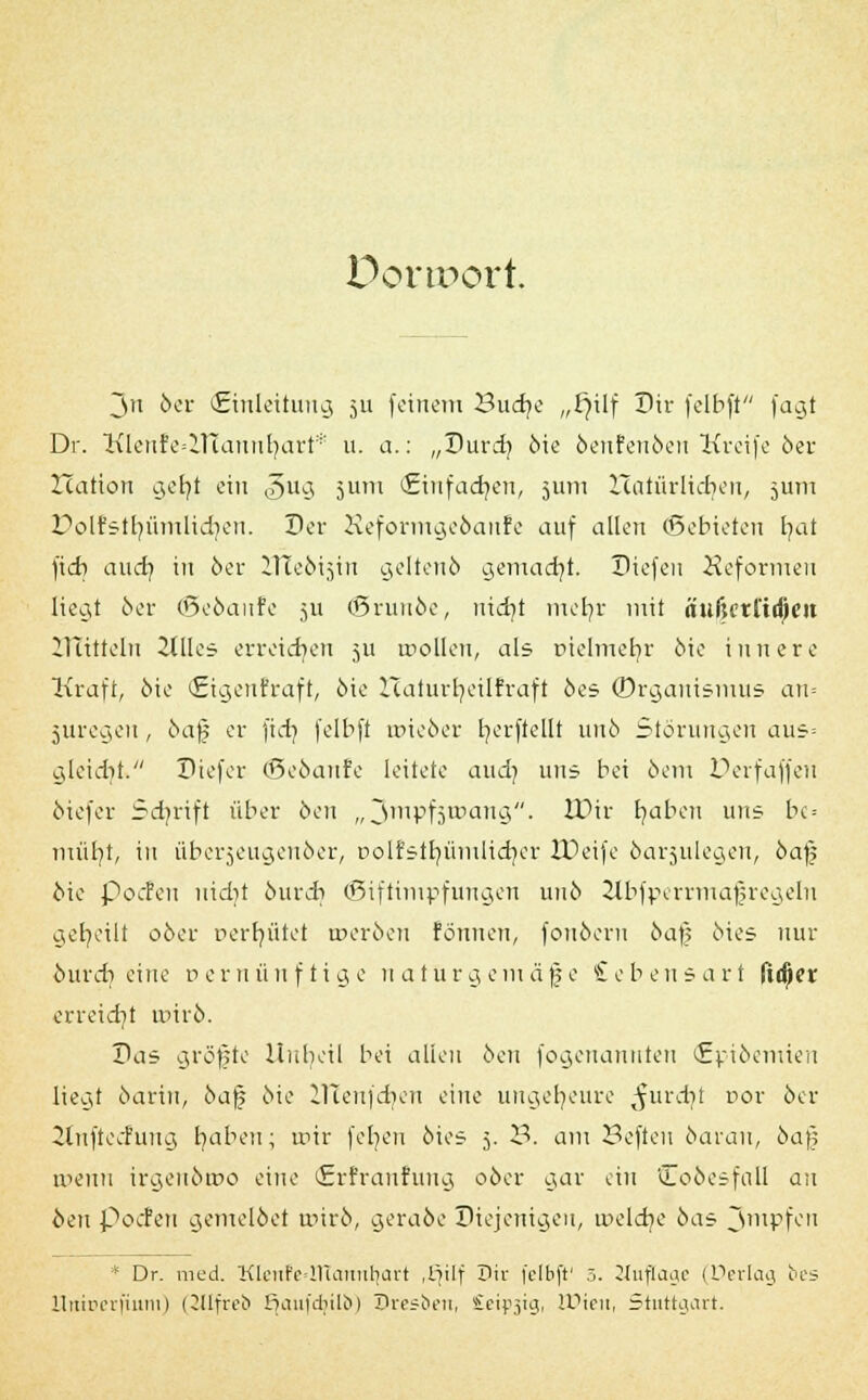 Donport. Ju 6er (Einleitung 511 feinem Sudje „fylf Dir felbft fagt Dr. Klenfe=HTannf;art* u. a.: „Durdj 6ie öenfenöen Kreife öer Xcation gefyt ein ,§ug jum (Einfadjen, 5U111 Haüu-licben, jum Polfstfyümlicr/en. Der Reformge&anfe auf allen (Qebieteu fyat )id) aud) in 6er ITteöisin geltenö gemacht. Diefen Heformen liegt 6er (ßeöaufe 5U <5ruu6e, nicr/t mer/r mit äuljctitdjeit IHttteln 2tIIes erreichen 511 trollen, als oielmebr 6ie innere Ixraft, 6ie ©genfraft, 6ie Haturr/eilfraft 6es ©rganismus an= juregen, 6afj er fictj fclbft roie&er t/erftellt un6 Störungen aus= gleicht. Diefer ©eöanfe leitete aud) uns bei 6cm Derfaffen öiefer Scfjrift über 6en „Jmpfjwang. tDir tmbcu uns bc = müfyt, in übcrjeugeuöer, Dolfstr/ümlicf/er IDeife 6ar$ulegen, 6af; oie pocPeu uidit butd) ©iftimpfungen uu6 ilbfperrmafregeln geseilt 06er Derfyütet roeröen tonnen, fonöern 6a); 6ies nur ourdj eine v e r n ü n f t i g e u a 111 r g e m ä fj e £ e b e 11 s a r 1 ftdjer erreief/t unr6. Das gröffte Unheil bei allen 6en fogenannten <£pi6emten liegt 6ariu, 6afj 6ie iltenfdien eine ungeheure ^urcfyt cor 6er 2tnftecfung fyabeu; roir feigen 6ies 5. 3. am Beften öarau, 6aj; roenn irgeu6roo eine (Erfranfung 06er gar ein Cooesfall an oen poefen gemelöet unr6, geraöe Diejenigen, nieldje 6as Jmpfeu * Dr. med. Klenfe>2Ttannt;art ,tjilf Dir felbji' 5. Zlujlage (Derlag bes llitireriuuii) (ZJIfreb Ejaufdjtlb) Dresben, Seidig, Wien, Stuttgart.