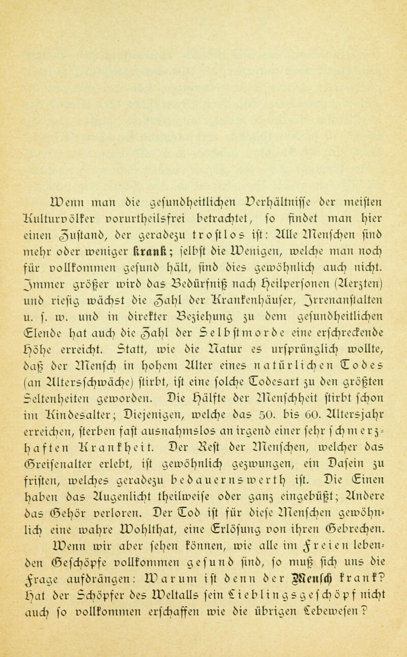 IDenn man öie gefunör/ettltdjen Derfyälintffe öer meiften Kulturüölfer Dorurtfyeilsfrei betrachtet, fo finöet man i?ter einen ^uftanö, 6er geraöcsu troftlos ift: 2tHe UTenfdjen finö mefyr oöer weniger llrcuili; felbft öie IPeuigeu, tüeldie man nodj für uolifommeu gefuuö tjält, finö öies gerocr/nlich. auch, nidjt. 3mmer größer roirö öas Seoürfmj? nadj fjcilperfonen (^ler^ten) unö riefig roächst öie §>al]l öer Kranfenr/äufer, jrrenanflalteu u. f. w. unö in öirefter Be^ieb/img 511 öem gefunör/eitlicr/en (Elenöe tmt aud) öie g>ai)l öer Selbftmoröe eine erfcf/recfenöe i)öl)e erreicht. Statt, rr>ie öie Hatur es urfprünglid] roollte, öaß öer ITTetifd] in fyofyem 2lller eines natürlichen Coöes (an 2Utersfd)tüäd7ej ftirbt, ift eine foldje tToöesart 5U öen größten Seltenheiten getnoröeu. Die £)älfte öer ilTenfcbb/eit ftirbt fdjon im Kiuöesalter; Diejenigen, tr>eld}e öas 50. bis 60. Jtltersjatjr erreid^cn, fterben faft ausnahmslos an irgenö einer fcb/r f d} m e r 5 = haften Kranff/ei t. Der 2?cft öer ZTtenfdjen, roeldjer öas ©reifenalter erlebt, ift gerDörmlid} gejtrmngen, ein Dafein 5U frifteu, roeldjes geraöe^u beö auerns tnertb. ift. Die <£inen haben öas 2iugenlid}i tfyeilmeife oöer ganj eingebüßt; ilnöere öas (Befyör rerloren. Der tEoö ift für öiefe HTenfdjen geu>öfm= lid] eine realere IDofyltfyat, eine (Erlöfuug ron it/ren (Bebrechen. lüenn roir aber fchen fonnen, roie alle im freien leben-- öen (Befchöpfe pollfommen gefunö finö, fo mu| fid? uns öie ^rage auförängen: HUirum ift öenu öer gflcnfd) fr an?? fjat öer Schöpfer öes IPeltalls fein £ieblingsgcfd}öpf nicht audj fo DOÜfonimen erfdiaffen rcie öie übrigen Cebewefen?