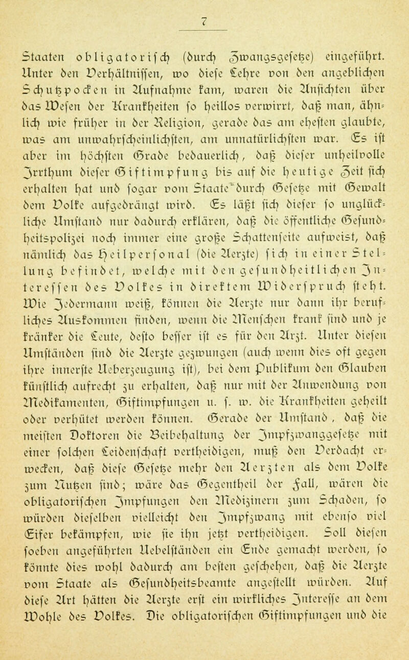 Staaten obligatorif cb, (öureb, ^icangsgefe^e) eingeführt. Unter öen Dcrrjältniffen, rr>o öiefc £efyre r>on öen angeblichen beb, utjpocf en in 2tufnat}me tarn, waren 6ie 2lnfid}ten über 6as IDefen öer Kranftjeitcn fo fyeillos üerarirrt, öaf; man, är/u= lieb, roie früher in öer Heligion, geraöe öas am efyeften glaubte, was am unmafyrfcfyeinlicrjftcn, am unnatürlichen mar. <£s ift aber im fyöcfyften (Sraöe beöauerlich,, öafj öiefer unljeibolle ~Srrtb/um öiefer <Sif tim pf un g bis auf öie heutige <§eit fich, erhalten t/at unö fogar r>om Staate1'öurd) ©efefee mit (Beuntlt 6em Dolfe aufgeöräugt roirö. (Es läjjt fieb, öiefer fo unglücf= lidje Umftauö nur öaöurcb, erflaren, öaf; öie öffentliche (Sefunö* t/eitspolisei noeb, immer eine grojje Sdjattenfeite aufweist, öaf uämlicb, öas £)ci Iperf oual (öie Slerjte) fieb, in einer Stel = 1 u 11 g b e f 111 ö e t, tr> e I d? e mit ö e n g e f u n ö t? e i 11 i cb, e n 3 n = tereffeu bes Polfes in öireftem W iöerfpr 11 d) ftebt. ZDie 3eöermann tr>eif, Eönnen öie 2ierjte nur öanu ifr/r beruf* liebes Husfommen finöcn, tr>ciiu öie UTenfdjen franf finö unö je fränfer öie £eute, öefto beffer ift es für öen 2trjt. Unter öiefeu Umftäuöeu finö öie 2terste gejuniugcn (auch, ineun öies oft gegen ifyre innerfte Ucbcrjeugung ift), bei öem publifum öen (Blauben fünftlidj aufrecht ju erhalten, öaf nur mit öer 2luu'>enöung r>on Uieöifamentcn, ©iftintpfungen u. f. w. öie Kranffyeiten geseilt oöer Dert^ütet tr>eröen tonnen. (Seraöe öer Uinftanö , öaf; öie meiften Doftoren öie Beibehaltung öer 3™pfäIt'anSa.ef(:£e m^ einer foldjen Ceiöenfdjaft r-ertr/eiöigen, muf öen Deröadjt er= tüecfen, öaf öiefe <Sefef§e merjr öen 2t er 3 teil als öem Dolfe 5um lluteen finö; toäre öas (Begentfyeil öer ^all, tüären öie obligatorifd)en 3mPfunaen oeT1 iTteöijinem 511111 Scb/aöeu, fo im'iröen ötefelben Ptelleidjt öen 3mPfjtpaTI9 ™* ebenfo Diel (Eifer befampfeu, roie fie it/n jetet r>ertb,eiöigen. Soll öiefeu foeben angeführten Uebelftänöen ein <£nöe gemacht treröen, fo formte öies roofyl öaöurcb, am beften gefdjefyen, öaf; öie 2tet'5te com Staate als (Sefunöfyeitsbeamte angeftellt uniröen. 2luf öiefe 2lrt Ratten öie 2ier$te erft ein nrirfltdjes 3ntereffe an öem IPobJe öes Polfes. Die obligatorifdien (Sifiimpfungen unö öie