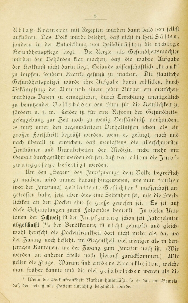 2t biaf = Kräm er et mit Kejepten uuiröen öaun balb von felbft aufhören. Das Doli würbe belehrt, baff nid?t in £jeiI=S ä f t e n, fordern in 6er (Entaricflung ron l)eil=Kräf te u öie richtige ©efunöfyeitspflege liegt. Die 2lerjte als (5efunöheitsrr>äd}ter roüröen öen Bet/öröen flar machen, ba$ öie a>ar/re 2tufgabe öer tjeilfuuft ntcr/t öarin liegt, ©efunöe nnffcnfdjaftlid} „fran! ju impfen, fonöern Kranfc (iclnnö 511 machen. Die ftaatlidie <Befun.ör?eitspolt5ei rrmröe i£7rc Jtufgabe 6arin erblicfen, öurdj Befämpfung 6er Hrmuth, einem jeöen Bürger ein meufd}en= roüröiges Dafein 511 ermögltcf/en, önreb, *£rridjtung unentaeltlidi 511 benufceuöer Dolfsbäöer öen Sinn für öie Peinlich, feit 511 föröem u. f. w. Seiöer ift für eine Seform 6er (Sefunöfyeits* gefe^gebung jiir ^eit nodi 511 wenig Perfianönifs porb/emöcn; es mujj unter 6en gegenwärtigen PerfyäUniffeu feb/on als ein großer ^ortfdjritt begrüft weröen, wenn es gelinat, nad} un6 nadj überall 511 erreichen, öafj roenigftens 6ie allcrfcr/werften jrrtl)ümer unb Unwahrheiten 6er llleöijin nidjt meh/r mit (Bemalt öurcfygefüfyrt werben 6ürfen, öafj cor all e m öie 3 m p f = 5 ir> a n g g e f e fe e b ef eiti g t meröen. Um 6en „Segen 6es jmpfjivaiiöis öem Volh begreiflich, ju machen, wirö immer öarauf fyingewiefen, wie man fr üb, er (ror 6er 3mpfung) geblätterte (5 e f i dj t e r * maffenb/aft an= getroffen bleibe, jefet aber 6ies eine Seltenheit fei, wie öie Sterb= lidjfeit an 6en poefen eine fo grojje gewefen fei. £s fei auf 6iefe Behauptungen suerft ^o'yenöes bemerft: Jn Dielen Kan= tonen öer £djtt>ri} ift 6er 3 mp f 5 w an g fcf/on feit 3af?rselmten aüflef^atft ('';.. 6er Berölferung ift n i di t geimpft) un6 gletdj= wohl herrfebt 6ie pocfenfranffyeit öort lüch/t meb/r als 6a, wo 6er gwang nodj befteb/t, im ®egentr/eil niel weniger als in öen= jenigen Kantonen, wo öer <?>wang 5um 3mpfen nod) ift. (IDir meröen an anderer Stelle noch, bnerauf jurücffommen.) IDir (teilen öie ^rage: IDarurrt fiuö a n ö e r e K r a n f b, e i t e n , welche man früher rannte unö öie tnel gefährlicher waren als öie * Wenn bie Pocfenfranfl[eit Ztarben hinterläßt, fo ift bas ein l?en>eis, baß 6er betreffenbe patient unrichtig bebaubelt mürbe.