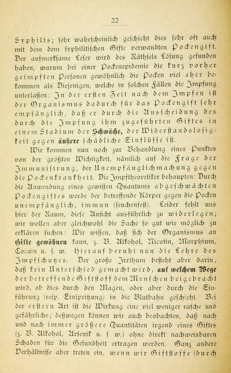 Syphilis; fefyt wafyrfcbcinlidi g,ofdiicl?t bies fefyr oft aiufj mit 6cm beut fypbilitifdieu ©ifte t>enr>anbten P öden gif t. Per aufmerlfame £efer t»irö bes Hätfyfels Söfung gefunben fyaben, warum bei einer poefenepibemie öic Für5 rorljer geimpften perfonen gen>6tjnltdj 6ie poefen uiel efjer be= fommen als Diejenigen, meldic in folgen $ättcn 6ie jmpfuug unterlaffen: Ju 6er erften geil nadi cSem Jmpfeu i |'t 6er Organismus baburdi für öas Poefengift fefys empfang lief}, bafj er burdi 6ie 3Iusfd)eibung 6es burdj 6ie jmpfuug ifym 511 g ef ii Ijrteit ©ift es in e i n e 111 51 a b i u m 6 e r ödjroärfK, 6 e r W i 6 e r ft a n b s 1 0 f i g ■■ feit gegen äußere fdjäblidje <£tnflüffe ift. IPir fommen nun nodj jur 23eb,anblung eines puuftes von 6er gröjjten IDidjtigfeit, nämlid; auf 6ie ^ra9e oor ~S m tu u 11 i f i r u n g , 6er II11 e m p f ä n g Ii dj m a et; u n g g e g e 11 oie p 0 c! e 11 f r a 11 f b e i t. Die jmpf tt/coretif er behaupten: Durch, 6ie Ztnroenbung eines geroiffen Cöuantunif- abgefcfywädjten podengiftes werbe 6er betreffenbe Körper gegen 6ie Poefen unempfänglidi, immun (feudicufeft). Seiber feb.lt uns hier 6er Kaum, biefe Knftdjt ausführlich 511 »iberlegeuj mir wollen aber gleidiwobj 6ie Sadje fo gut wie möglich, 5U erflären fucfyen: IDir wiffen, bafs fidj 6er (Organismus au (Sitte geioöljne» Faun, 5. 3. Sllfofyol, Hicotin, H1orpfyium> (Cocain u. f. w. hierauf beruht nun 6ie £efyre 6 es jm pf fdi ußes. Der grofe ~Sn'bum befteb/t aber bariii, 6af5 fein lln t e rf cbic6 gemacht wirb, auf roefdjem 33cflf 6 e r b e t r e f f e 11 6 e ©i f tftof f 6cm 111 e n f dj e 11 bei g e b r a d) t nrirb, ob bies burd? 6en lllagen, ober aber bureb, 6ie (Ein* füfyrung (refp. Criufpri^ung) in 6ie Blutbatm gefcf/iefyt. Sei 6er erftern Zht ift 6ie IPirfung eine r>iel weniger rafdie 11116 gefährliche; befwegen fonnen mir auch, beobachten, bafj nach uu6 nadi immer größere (Quantitäten irgeub eines ©iftes (5. 23. lüfobol, 2lrfenif u. f m.) ohne bireft nachweisbaren Schaben für 6ie ©efunbfyeit ertragen werben, ©anj anbere !\rbältmffe aber treten ein, menn mir ©iftftoffe (bureb.