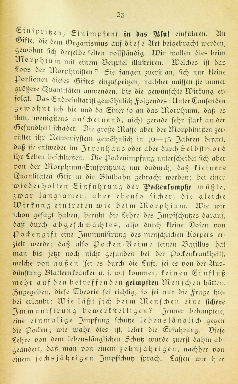 ©tfte, öie öem Organismus auf öiefe 2lrt beigebracht roeröen, geroöbmt [icr, öerfelbe feiten pollfiän&ig. IPir roollen dies beim ZTCorpfyium mit einem Beifpiel illuftrireu. XDcldjcs ift öas £oos 6er lTTorpb,iniften ? Sie fangen juerft an, ficb nur fleine Porttonen öiefes ©iftes einjufprifeeu, uad)b,er muffen fie immer größere Quantitäten anwenden, bis die getpünfdjle &*>irfung er= folgt. Das Endrefultat ift geroölmlicb, folgendes: Unter kaufenden geroöfynt fidi b,ie unö da (Einer fo an 6as JlTorpr/ium, daß es ilmt, roenigftens aufweinen 6, nid?t gerade fefyr ftarf au 6er (Sefun6l?eit fcf/aöet. Die große iTTaffe aber 6er Ulorpljiniften 5er. rüttet ib/r HerpenfYftem geroöbmlid? in (0— \ö 3ab,ren 6cravl, daß fie entweder im J r r e n b, a u s 06er aber durd? Selb ft m 0 r 6 ib,r Seben befcb/ließen. Die poefenimpfung unterfd/eidet fid? aber pon 6er ZTTorpr/ium=(£infpri^ung nur dadurch, daß f lein er e Quantitäten (Sift in 6ie Blutbatm gebracht roeröen; bei einer 'tpieöerb/olten Einführung 6er ^»ocueni'tjmplie müßte, 5roar Iangf a 111 er, ab er ebe uf 0 f i ä)er, 6i e g 1 eid>e IDirfung eintreten 4»ie beim 2TTorpb,ium. ITMe roir fdjon gefagt fyaben, beruht 6ie £eb/re 6es Jmpffdm^es 6arauf, daß durd} abgefd}u>äd}tes, alfo bind} Heine Dofen pon poefengift eine 3inmunifirun9 des menfcfylicfyen Körpers cr= jiclt roerde; dafj alfo pocten = Keime (einen Ba5Ülus b/at mau bis jefct nod} nid}t gefunden bei 6er pocfenfranfb/eii), a'eldje pon außen (fei es durd} 6ie £uft, fei es pon der 2lus- öünftung Blattemfratrfer u. f. vo.) fommeu, feinen Einflufj m e h, r auf 6 e n betreffend en geimpften 111 e n f d} e u l}ätten. Zugegeben, die'fe tEfyeorie fei richtig, fo fei nur öie $rage I7ic= bei erlaubt: IDie lägt fid} beim HI euf dien eine udjere 3mmunifirung b eroer f fte 11 igen? 3enner behauptete, eine einmalige 3mPfunÖ fd}üt>e lebenslänglich gegen 6ie poefen; rpie roaljr 6ies ift, leb/rt öie Erfahrung.. Diefe Stefyre pon 6em lebenslänglichen Sd}ut> rouröe juerft dafyin ab- geändert, daß man pon einem 5 e l) n j ä b r i g e n , nadjr/cr pou einem fecfjsjäfyrigen 3mPffd?<? fpradi. Caffen u>ir hier