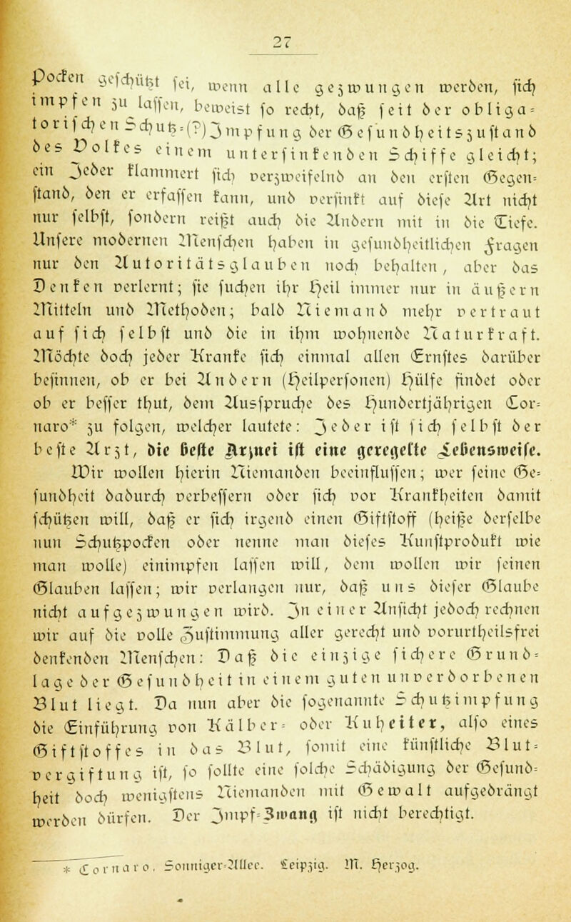 pocfen gefehlt fei, wenn aIIe ge5roungen roeröen, fid? impfen 5^ laffen, beroeist fo recht, öafj feit 6er obliga = tor:1d?cn^d)uh = (?)jmpfuna 6er <B efunöl? ei t s5uft anb öes Dolfes einem unterfinfenöen Schiffe gleicht; ein Jcöer flammert ftd? persroeifelnö an beii crfien ©egen= ftanö, öen er erfaffen fann, unö rerftnft auf öiefe 2lrt nidjt nur felbft, fonöern reift audj öie Zlnöern mit in öie Ciefe. Unfere moöernen menfd?en haben in gefunöbätlicrjen fragen nur 6en Autoritätsglauben noch behalten, aber bas Denfert rerlernt; fie fudjen iljr £jeil immer nur in äufern lUitteln unö ITTetr/oöen; balö Hiemauö mehr Der traut auf ficb felbft unö öie in itjrrt rootmenöe ITaturfraft. 21Töd}te bod} jeöer Kranfe fidj einmal allen (Ernftes öarüber befinneu, ob er bei Zlnöern (fjeilperfonen) üjülfe finöct oöcr ob er beffer tlmt, öem Jtusfprudje öes Ejunöertjäfyrtgeit <£or= naro* 5U folgen, roeldjer lautete: Jeöer i ft ) i d] felbft öer befte 2lr5t, bte ßefte Arznei ift eine geregelte ^eliensroetfe. JDir trollen fr/ierin Iciemaubcn beeinfluffen; roer feine (Se= funöfycit öaöurd] perbeffern oöer ftd? por Kranffyeiten öamit fd]üteen roill, öafj er fid} irgenö einen (Siftftoff (t/eife öerfelbe nun Sdmfjpocf'en oöer nenne man biefes Kunftproöuft roie man roolle) einimpfen laffen tr>ill, öem toollen roir feinen (Ertauben laffen; roir »erlangen nur, öa)5 uns öiefer (Blaube nicht a u f g e 5 w u n g c n rotrö. Jn e i n e r 2tnftd?t jeöoch. redjnen mit auf öie nolle guftimmung aller geredet unö Dorurir/eilsfrei öenf enöen ITtenfd?en: Saf öie einzige fichere (5runö = läge öer (Befuuöbeit in einem guten un r>er ö 0 r b enen Blut liegt. Da nun aber öie fogenanntc 5 diu feimrf 11 n g öie (Einführung ron Kälber= oöer Ku heiter, alfo eines <S i f t ft 0 f f e s i u ö a s Blut, fomit eine fünfilidje B l u t = Dergiftung ift, fo follte eine folef/e 5d?äöigung öer (Befunö- tjeii bod) tüenigfteus Iciemanöen mit (Bemalt aufgeörängt meröen öürfen. Der 3mpf=3iuang ift nicht berechtigt. * iornaro, Soimiger*2ItIee. £eip3tg. DT. fjer.icuj.