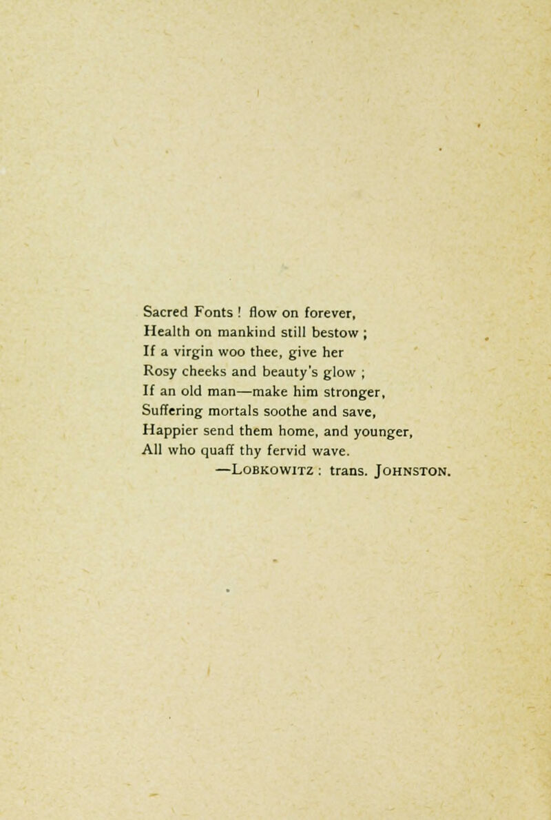Sacred Fonts ! flow on forever, Health on mankind still bestow ; If a virgin woo thee, give her Rosy cheeks and beauty's glow ; If an old man—make him stronger, Suffering mortals soothe and save, Happier send them home, and younger, All who quaff thy fervid wave. —Lobkowitz : trans. Johnston.