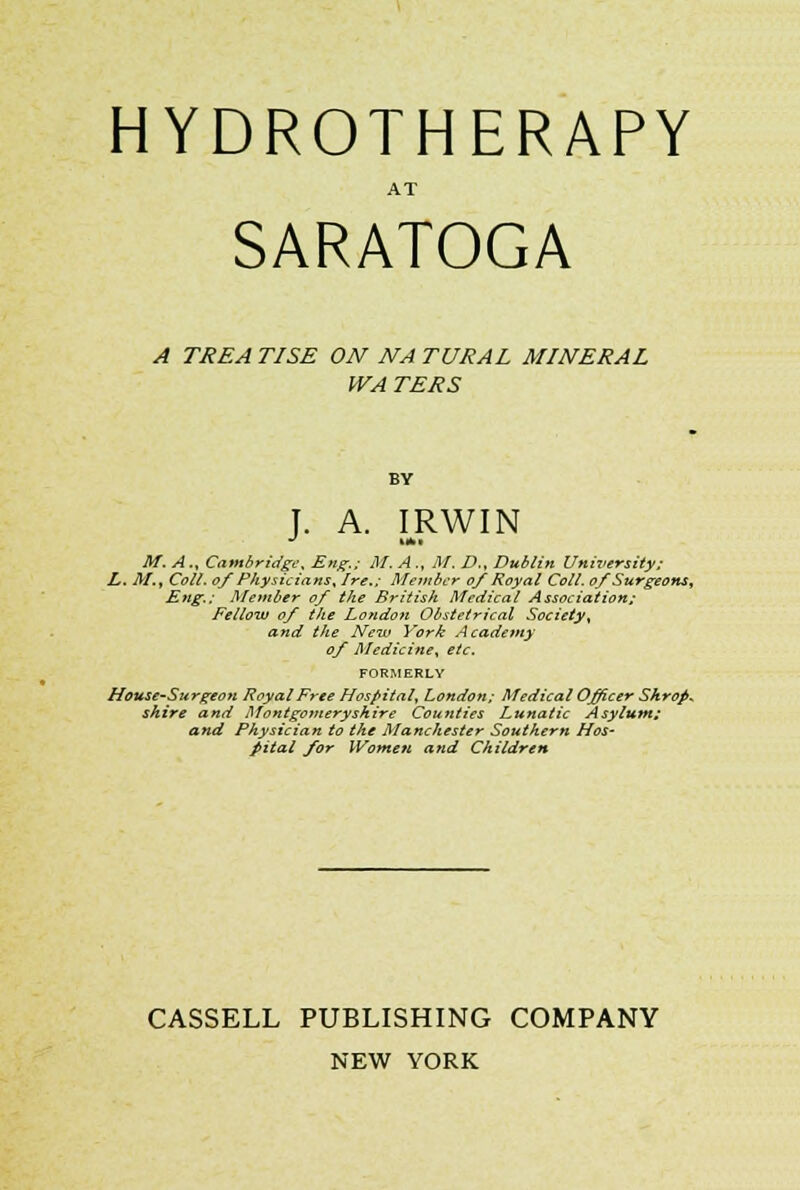 HYDROTHERAPY AT SARATOGA A TREA TISE ON NA TURAL MINERAL WA TERS J. A. IRWIN M. A ., Cambridge, Eng.; M. A ., M. D., Dublin University; L. M., Colt, of Physicians, Ire.; Member of Royal Coll. of Surgeons, Eng.; Member of the British Medical Association; Fellow of the London Obstetrical Society, and the New York Academy of Medicine, etc. FORMERLY House-Surgeon Royal Free Hospital, London; Medical Officer Shrop* shire and Montgomeryshire Counties Lunatic Asylum; and Physician to the Manchester Southern Hos- pital for Women and Children CASSELL PUBLISHING COMPANY NEW YORK