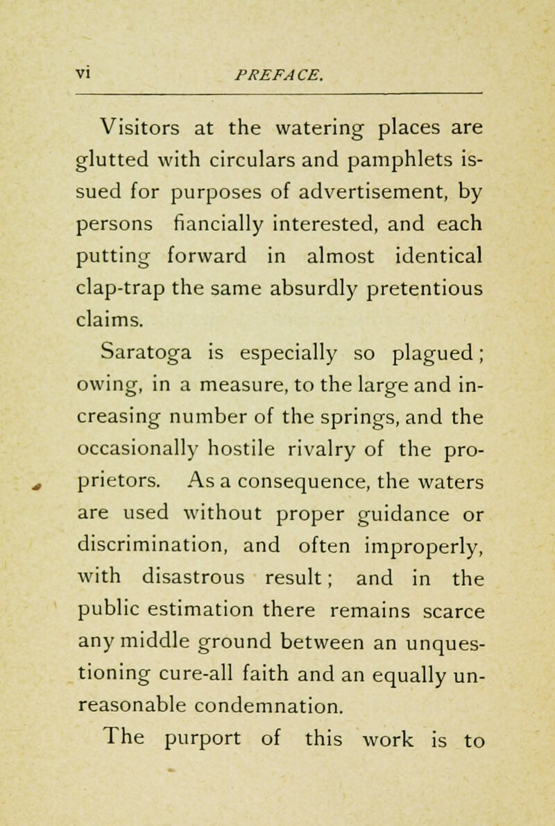 VI PREFACE. Visitors at the watering places are glutted with circulars and pamphlets is- sued for purposes of advertisement, by persons fiancially interested, and each putting forward in almost identical clap-trap the same absurdly pretentious claims. Saratoga is especially so plagued; owing, in a measure, to the large and in- creasing number of the springs, and the occasionally hostile rivalry of the pro- prietors. As a consequence, the waters are used without proper guidance or discrimination, and often improperly, with disastrous result; and in the public estimation there remains scarce any middle ground between an unques- tioning cure-all faith and an equally un- reasonable condemnation. The purport of this work is to